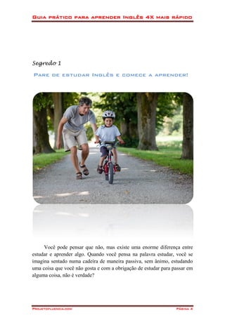 Guia prático para aprender Inglês 4X mais rápido
Projetofluencia.com Página 4
Segredo 1
Pare de estudar Inglês e comece a aprender!
Você pode pensar que não, mas existe uma enorme diferença entre
estudar e aprender algo. Quando você pensa na palavra estudar, você se
imagina sentado numa cadeira de maneira passiva, sem ânimo, estudando
uma coisa que você não gosta e com a obrigação de estudar para passar em
alguma coisa, não é verdade?
 