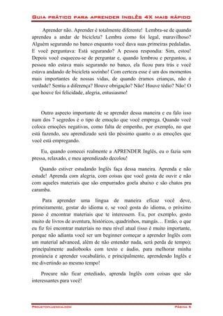 Guia prático para aprender Inglês 4X mais rápido
Projetofluencia.com Página 5
Aprender não. Aprender é totalmente diferente! Lembra-se de quando
aprendeu a andar de bicicleta? Lembra como foi legal, maravilhoso?
Alguém segurando no banco enquanto você dava suas primeiras pedaladas.
E você perguntava: Está segurando? A pessoa respondia: Sim, estou!
Depois você esqueceu-se de perguntar e, quando lembrou e perguntou, a
pessoa não estava mais segurando no banco, ela ficou para trás e você
estava andando de bicicleta sozinho! Com certeza esse é um dos momentos
mais importantes de nossas vidas, de quando éramos crianças, não é
verdade? Sentiu a diferença? Houve obrigação? Não! Houve tédio? Não! O
que houve foi felicidade, alegria, entusiasmo!
Outro aspecto importante de se aprender dessa maneira e eu falo isso
num dos 7 segredos é o tipo de emoção que você emprega. Quando você
coloca emoções negativas, como falta de empenho, por exemplo, no que
está fazendo, seu aprendizado será tão péssimo quanto o as emoções que
você está empregando.
Eu, quando comecei realmente a APRENDER Inglês, eu o fazia sem
pressa, relaxado, e meu aprendizado decolou!
Quando estiver estudando Inglês faça dessa maneira. Aprenda e não
estude! Aprenda com alegria, com coisas que você gosta de ouvir e não
com aqueles materiais que são empurrados goela abaixo e são chatos pra
caramba.
Para aprender uma língua de maneira eficaz você deve,
primeiramente, gostar do idioma e, se você gosta do idioma, o próximo
passo é encontrar materiais que te interessem. Eu, por exemplo, gosto
muito de livros de aventura, históricos, quadrinhos, mangás… Então, o que
eu fiz foi encontrar materiais no meu nível atual (isso é muito importante,
porque não adianta você ser um beginner começar a aprender Inglês com
um material advanced, além de não entender nada, será perda de tempo);
principalmente audiobooks com texto e áudio, para melhorar minha
pronúncia e aprender vocabulário, e principalmente, aprendendo Inglês e
me divertindo ao mesmo tempo!
Procure não ficar entediado, aprenda Inglês com coisas que são
interessantes para você!
 