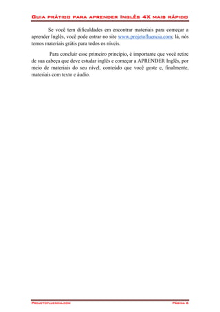 Guia prático para aprender Inglês 4X mais rápido
Projetofluencia.com Página 6
Se você tem dificuldades em encontrar materiais para começar a
aprender Inglês, você pode entrar no site www.projetofluencia.com; lá, nós
temos materiais grátis para todos os níveis.
Para concluir esse primeiro princípio, é importante que você retire
de sua cabeça que deve estudar inglês e começar a APRENDER Inglês, por
meio de materiais do seu nível, conteúdo que você goste e, finalmente,
materiais com texto e áudio.
 