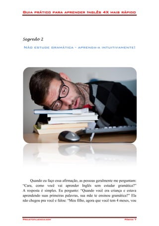 Guia prático para aprender Inglês 4X mais rápido
Projetofluencia.com Página 7
Segredo 2
Não estude gramática - aprenda-a intuitivamente!
Quando eu faço essa afirmação, as pessoas geralmente me perguntam:
“Cara, como você vai aprender Inglês sem estudar gramática?”
A resposta é simples. Eu pergunto: “Quando você era criança e estava
aprendendo suas primeiras palavras, sua mãe te ensinou gramática?” Ela
não chegou pra você e falou: “Meu filho, agora que você tem 4 meses, vou
 
