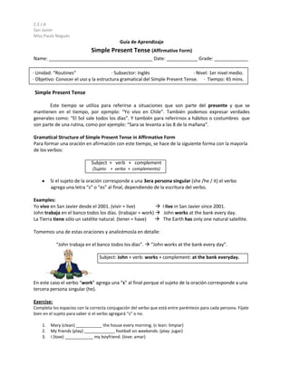 C.E.I.A
San Javier
Miss Paula Nogués
                                            Guía de Aprendizaje
                             Simple Present Tense (Affirmative Form)
Name: ________________________________________ Date: ____________ Grade: _____________

· Unidad: “Routines”                   · Subsector: Inglés                   · Nivel: 1er nivel medio.
· Objetivo: Conocer el uso y la estructura gramatical del Simple Present Tense. · Tiempo: 45 mins.

 Simple Present Tense

       Este tiempo se utiliza para referirse a situaciones que son parte del presente y que se
mantienen en el tiempo, por ejemplo: “Yo vivo en Chile”. También podemos expresar verdades
generales como: “El Sol sale todos los días”. Y también para referirnos a hábitos o costumbres que
son parte de una rutina, como por ejemplo: “Sara se levanta a las 8 de la mañana”.

Gramatical Structure of Simple Present Tense in Affirmative Form
Para formar una oración en afirmación con este tiempo, se hace de la siguiente forma con la mayoría
de los verbos:

                             Subject + verb + complement
                              (Sujeto + verbo + complemento)

         Si el sujeto de la oración corresponde a una 3era persona singular (she /he / it) el verbo
         agrega una letra “s” o “es” al final, dependiendo de la escritura del verbo.

Examples:
Yo vivo en San Javier desde el 2001. (vivir = live)         I live in San Javier since 2001.
John trabaja en el banco todos los días. (trabajar = work)  John works at the bank every day.
La Tierra tiene sólo un satélite natural. (tener = have)    The Earth has only one natural satellite.

Tomemos una de estas oraciones y analicémosla en detalle:

            “John trabaja en el banco todos los días”.  “John works at the bank every day”.

                                 Subject: John + verb: works + complement: at the bank everyday.



En este caso el verbo “work” agrega una “s” al final porque el sujeto de la oración corresponde a una
tercera persona singular (he).

Exercise:
Completa los espacios con la correcta conjugación del verbo que está entre paréntesis para cada persona. Fíjate
bien en el sujeto para saber si el verbo agregará “s” o no.

    1.   Mary (clean) ___________ the house every morning. (c lean: limpiar)
    2.   My friends (play) _____________ football on weekends. (play: jugar)
    3.   I (love) ____________ my boyfriend. (love: amar)
 