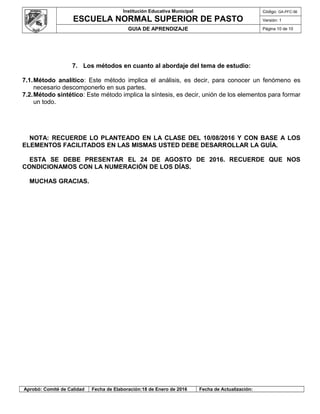 Institución Educativa Municipal
ESCUELA NORMAL SUPERIOR DE PASTO
Código: GA-PFC-56
Versión: 1
GUIA DE APRENDIZAJE Página 10 de 10
7. Los métodos en cuanto al abordaje del tema de estudio:
7.1.Método analítico: Este método implica el análisis, es decir, para conocer un fenómeno es
necesario descomponerlo en sus partes.
7.2.Método sintético: Este método implica la síntesis, es decir, unión de los elementos para formar
un todo.
NOTA: RECUERDE LO PLANTEADO EN LA CLASE DEL 10/08/2016 Y CON BASE A LOS
ELEMENTOS FACILITADOS EN LAS MISMAS USTED DEBE DESARROLLAR LA GUÍA.
ESTA SE DEBE PRESENTAR EL 24 DE AGOSTO DE 2016. RECUERDE QUE NOS
CONDICIONAMOS CON LA NUMERACIÓN DE LOS DÍAS.
MUCHAS GRACIAS.
Aprobó: Comité de Calidad Fecha de Elaboración:18 de Enero de 2016 Fecha de Actualización:
 