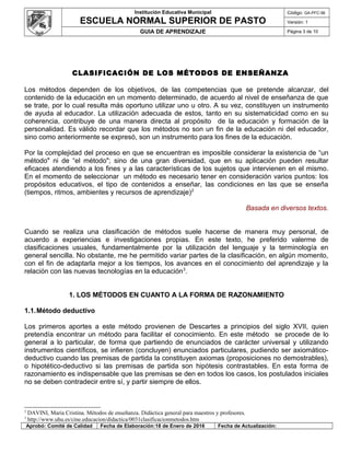 Institución Educativa Municipal
ESCUELA NORMAL SUPERIOR DE PASTO
Código: GA-PFC-56
Versión: 1
GUIA DE APRENDIZAJE Página 3 de 10
CLASIFICACIÓN DE LOS MÉTODOS DE ENSEÑANZA
Los métodos dependen de los objetivos, de las competencias que se pretende alcanzar, del
contenido de la educación en un momento determinado, de acuerdo al nivel de enseñanza de que
se trate, por lo cual resulta más oportuno utilizar uno u otro. A su vez, constituyen un instrumento
de ayuda al educador. La utilización adecuada de estos, tanto en su sistematicidad como en su
coherencia, contribuye de una manera directa al propósito de la educación y formación de la
personalidad. Es válido recordar que los métodos no son un fin de la educación ni del educador,
sino como anteriormente se expresó, son un instrumento para los fines de la educación.
Por la complejidad del proceso en que se encuentran es imposible considerar la existencia de “un
método" ni de “el método"; sino de una gran diversidad, que en su aplicación pueden resultar
eficaces atendiendo a los fines y a las características de los sujetos que intervienen en el mismo.
En el momento de seleccionar un método es necesario tener en consideración varios puntos: los
propósitos educativos, el tipo de contenidos a enseñar, las condiciones en las que se enseña
(tiempos, ritmos, ambientes y recursos de aprendizaje)2
Basada en diversos textos.
Cuando se realiza una clasificación de métodos suele hacerse de manera muy personal, de
acuerdo a experiencias e investigaciones propias. En este texto, he preferido valerme de
clasificaciones usuales, fundamentalmente por la utilización del lenguaje y la terminología en
general sencilla. No obstante, me he permitido variar partes de la clasificación, en algún momento,
con el fin de adaptarla mejor a los tiempos, los avances en el conocimiento del aprendizaje y la
relación con las nuevas tecnologías en la educación3
.
1. LOS MÉTODOS EN CUANTO A LA FORMA DE RAZONAMIENTO
1.1.Método deductivo
Los primeros aportes a este método provienen de Descartes a principios del siglo XVII, quien
pretendía encontrar un método para facilitar el conocimiento. En este método se procede de lo
general a lo particular, de forma que partiendo de enunciados de carácter universal y utilizando
instrumentos científicos, se infieren (concluyen) enunciados particulares, pudiendo ser axiomático-
deductivo cuando las premisas de partida la constituyen axiomas (proposiciones no demostrables),
o hipotético-deductivo si las premisas de partida son hipótesis contrastables. En esta forma de
razonamiento es indispensable que las premisas se den en todos los casos, los postulados iniciales
no se deben contradecir entre sí, y partir siempre de ellos.
2
DAVINI, Maria Cristina. Métodos de enseñanza. Didáctica general para maestros y profesores.
3
http://www.uhu.es/cine.educacion/didactica/0031clasificacionmetodos.htm
Aprobó: Comité de Calidad Fecha de Elaboración:18 de Enero de 2016 Fecha de Actualización:
 