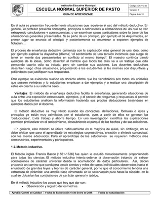 Institución Educativa Municipal
ESCUELA NORMAL SUPERIOR DE PASTO
Código: GA-PFC-56
Versión: 1
GUIA DE APRENDIZAJE Página 4 de 10
En el aula se presentan frecuentemente situaciones que requieren el uso del método deductivo. En
general, el profesor presenta conceptos, principios o definiciones o afirmaciones de las que se van
extrayendo conclusiones y consecuencias, o se examinan casos particulares sobre la base de las
afirmaciones generales presentadas. Si se parte de un principio, por ejemplo el de Arquímedes, en
primer lugar se enuncia el principio y posteriormente se enumeran o exponen ejemplos de
flotación…
El proceso de enseñanza deductiva comienza con la explicación más general de una idea, como
por ejemplo explicar la disyuntiva (dilema) “el sentimiento de una tensión incómoda que surge de
tener en mente dos pensamientos en conflicto al mismo tiempo”. El maestro continúa dando
ejemplos de la ideas, como describir al hombre que todos los días va a un trabajo que odia
pensando cuanto odia su trabajo, pero sin cambiar sus acciones. Los docentes deductivos
describen luego otras situaciones, preguntando a los estudiantes si las mismas son disyuntivas y
pidiéndoles que justifiquen sus respuestas.
Otro ejemplo se evidencia cuando un docente afirma que los vertebrados son todos los animales
que poseen vertebras y lo estudiantes empiezan a dar ejemplos y a realizar una descripción de
estos en cuanto a su sistema óseo. .
Ventajas: El método de enseñanza deductiva facilita la enseñanza, generando situaciones de
aula entre una exposición estructurada, ejemplos, y el período de preguntas y respuestas al permitir
que los estudiantes analicen la información haciendo sus propias deducciones basándose en
ejemplos dados por el docente.
El método deductivo es muy válido cuando los conceptos, definiciones, fórmulas o leyes y
principios ya están muy asimilados por el estudiante, pues a partir de ellos se generan las
‘deducciones’. Evita trabajo y ahorra tiempo. En una investigación científica las explicaciones
permiten profundizar en el conocimiento, descubriendo el porqué de los hechos y de sus relaciones.
En general, este método se utiliza habitualmente en la mayoría de aulas, sin embargo, no se
debe olvidar que para el aprendizaje de estrategias cognoscitivas, creación o síntesis conceptual,
son los menos adecuados. Para el aprendizaje de los estudiantes se requieren métodos más
constructivos, experimentales y participativos.
1.2.Método inductivo.
El filósofo inglés Francis Bacon (1561-1626) fue quien lo estudió minuciosamente proponiéndolo
para todas las ciencias. El método inductivo intenta ordenar la observación tratando de extraer
conclusiones de carácter universal desde la acumulación de datos particulares. Así, Bacon
proponía un camino que condujera desde cientos y miles de casos individuales observados hasta el
enunciado de grandes leyes y teorías de carácter general, por lo que el conocimiento tendría una
estructura de pirámide: una amplia base cimentada en la observación pura hasta la cúspide, en la
cual se ubicarían las conclusiones de carácter general y teórico.
En el método inductivo los pasos que hay que dar son:
• Observación y registro de los hechos.
Aprobó: Comité de Calidad Fecha de Elaboración:18 de Enero de 2016 Fecha de Actualización:
 