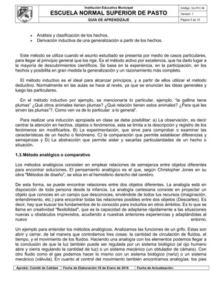 Institución Educativa Municipal
ESCUELA NORMAL SUPERIOR DE PASTO
Código: GA-PFC-56
Versión: 1
GUIA DE APRENDIZAJE Página 5 de 10
• Análisis y clasificación de los hechos.
• Derivación inductiva de una generalización a partir de los hechos.
Este método se utiliza cuando el asunto estudiado se presenta por medio de casos particulares,
para llegar al principio general que los rige. Es el método activo por excelencia, que ha dado lugar a
la mayoría de descubrimientos científicos. Se basa en la experiencia, en la participación, en los
hechos y posibilita en gran medida la generalización y un razonamiento más completo.
El método inductivo es el ideal para alcanzar principios, y a partir de ellos utilizar el método
deductivo. Normalmente en las aulas se hace al revés, ya que se enuncian las ideas generales y
luego las particulares.
En el método inductivo por ejemplo, se mencionaría lo particular, ejemplo, “la gallina tiene
plumas” ¿Qué otros animales tienen plumas? ¿Qué relación tienen estos animales? ¿Para qué les
sirven las plumas”?. Como ven va de lo particular a lo general”.
Para realizar una inducción apropiada en clase se debe posibilitar: a) La observación, es decir
centrar la atención en hechos, objetos o fenómenos, esta se limita a la descripción y registro de los
fenómenos sin modificarlos. B) La experimentación, que sirve para comprobar o examinar las
características de un hecho o fenómeno. C) la comparación que permite establecer diferencias y
semejanzas y D) La abstracción que permite aislar y sacarlas particularidades de un hecho o
situación.
1.3.Método analógico o comparativo
Los métodos analógicos consisten en emplear relaciones de semejanza entre objetos diferentes
para encontrar soluciones. El pensamiento analógico es el que, según Christopher Jones en su
obra "Métodos de diseño", se sitúa en el hemisferio derecho del cerebro.
De esta forma, se puede encontrar relaciones entre dos objetos diferentes. La analogía está en
disposición de toda persona desde la infancia. La analogía cartesiana consiste en proyectar un
objeto que conoces en un campo que desconoces, sirviéndote de todos tus recursos (imaginación,
entendimiento, etc.) para encontrar todas las relaciones posibles entre dos objetos (Descartes). Es
decir, hay que buscar los fundamentos de lo conocido para incluirlos en otros ámbitos. Es lo que se
llama en creatividad "flexibilidad", que es la capacidad de adaptarse rápidamente a las situaciones
nuevas u obstáculos imprevistos, acudiendo a nuestras anteriores experiencias y adaptándolas al
nuevo entorno.
Un ejemplo para entender los métodos analógicos. Analizamos las funciones de un grifo. Estas son
abrir y cerrar, de tal manera que controlamos tres cosas: la cantidad de circulación de fluidos, el
tiempo, y el movimiento de los fluidos. Haciendo una analogía con los elementos podemos llegar a
la conclusión de que la luz también puede ser regulada por un sistema biológico (el ojo humano
abre y cierra regulando la cantidad de luz) o un sistema mecánico (un obtulador de cámara). Con
otro fluido como el gas podemos hacer lo mismo con un sistema biológico (nariz) o un sistema
mecánico (válvula). En cuanto al control del movimiento también encontramos analogías: los pies
Aprobó: Comité de Calidad Fecha de Elaboración:18 de Enero de 2016 Fecha de Actualización:
 