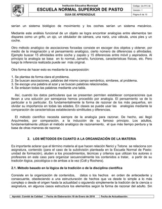 Institución Educativa Municipal
ESCUELA NORMAL SUPERIOR DE PASTO
Código: GA-PFC-56
Versión: 1
GUIA DE APRENDIZAJE Página 6 de 10
serían un sistema biológico de movimiento y los coches serían un sistema mecánico.
Mediante este análisis funcional de un objeto se logra encontrar analogías entre elementos tan
dispares como un grifo, un ojo, un obtulador de cámara, una nariz, una válvula, unos pies y un
coche.
Otro método analógico de asociaciones forzadas consiste en escoger dos objetos y obtener, por
medio de la imaginación y el pensamiento analógico, cierto número de diferencias o afinidades.
Ejemplo buscar 15 afinidades entre coche y zapato y 15 diferencias entre móvil y aspiradora. Al
principio la analogía se basa en lo normal...tamaño, funciones, características físicas, etc. Pero
luego la inferencia realizada puede ser más original.
Otra forma de hacer esto es mediante la superposición:
1. Se plantea de forma clara el problema.
2. Se buscan asociaciones, palabras del mismo campo semántico, similares, al problema.
3. Se escoge una palabra al azar y se buscan palabras relacionadas.
4. Se enlazan todas las palabras mediante una tabla.
Así, cuando los datos particulares que se presentan permiten establecer comparaciones que
llevan a una solución por semejanza hemos procedido por analogía. El pensamiento va de lo
particular a lo particular. Es fundamentalmente la forma de razonar de los más pequeños, sin
olvidar su importancia en todas las edades. En clases se puede usar las analogías mediante la
comparación de características estableciendo similitudes y diferencias.
El método científico necesita siempre de la analogía para razonar. De hecho, así llegó
Arquímedes, por comparación, a la inducción de su famoso principio. Los adultos,
fundamentalmente utilizan el método analógico de razonamiento, el que más tiempo perdura y la
base de otras maneras de razonar.
2. LOS MÉTODOS EN CUANTO A LA ORGANIZACIÓN DE LA MATERIA
Es importante aclarar que el término materia al que hacen relación Nerici y Tetone se relaciona con
asignatura, contenido (para el caso de la subdivisión planteada en la Escuela Normal de Pasto:
unidad de formación), aluden a los procedimientos, técnicas y criterios que utilizan los autores o
profesores en este caso para organizar secuencialmente los contenidos a tratar, a partir de su
tradición lógica, psicológica o de ambas a la vez (Coll y Rochera).
2.1. Método basado en la lógica de la tradición o de la disciplina científica
Consiste en la organización de contenidos, datos o los hechos en orden de antecedente y
consecuente, obedeciendo a una estructuración de hechos que va desde lo simple a lo más
complejo o desde el origen hasta la actualidad o siguiendo simplemente la tradición de la ciencia o
asignatura, en algunos casos estructura los elementos según la forma de razonar del adulto. Sin
Aprobó: Comité de Calidad Fecha de Elaboración:18 de Enero de 2016 Fecha de Actualización:
 