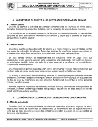 Institución Educativa Municipal
ESCUELA NORMAL SUPERIOR DE PASTO
Código: GA-PFC-56
Versión: 1
GUIA DE APRENDIZAJE Página 8 de 10
4. LOS MÉTODOS EN CUANTO A LAS ACTIVIDADES EXTERNAS DEL ALUMNO
4.1. Método pasivo
Cuando se acentúa la actividad del profesor permaneciendo los alumnos en forma pasiva.
Ejemplos: Exposiciones, preguntas, dictados... con la obligación de aprenderlas de memoria.
Los estudiantes se encargan de memorizar, de llenar su supuesta mente vacía; no hay actividad
por parte de ellos; solo reciben información pasivamente y dejan que el docente les diga todo,
porque él tiene la última palabra’.
4.2. Método activo
Cuando se cuenta con la participación del alumno y el mismo método y sus actividades son las
que logran la motivación del alumno. Todas las técnicas de enseñanza pueden convertirse en
activas en tanto el profesor se convierte en el orientador y mediador del aprendizaje.
En este sentido también es responsabilidad del estudiante poner en juego todas sus
capacidades; si bien es cierto que gran parte corresponde a la creatividad y motivación del docente,
los estudiantes también deben dar todo de sí para aprender y transformar los conocimientos,
porque nadie aprende por otro.
Una mesa redonda permite la participación activa, pero muchas veces se notan estudiantes que
no dicen nada, elevan su mente hacia otros mundos y dejan que otros hablen por ellos.
Lo activo y lo participativo de los métodos y técnicas, no tienen que ver principalmente con hacer
entretenido, animado o despertando simpatía ante un proceso educativo (aunque por supuesto esto
no deja de tener su importancia) sino con el sentido fundamental de contribuir a formar personas
críticas y transformadoras.
Además, la puesta en práctica de métodos y técnicas activas y participativas en los procesos de
formación, permiten ejercitar capacidades para participar activamente en otros campos de la vida
social, económica, cultural y política.
5. LOS MÉTODOS EN CUANTO A LA SISTEMATIZACIÓN DE CONOCIMIENTOS
5.1.Método globalizado
Cuando a partir de un centro de interés, las clases se desarrollan abarcando un grupo de áreas,
asignaturas o temas de acuerdo con las necesidades. Lo importante no son las asignaturas sino el
tema que se trata. Cuando son varios los profesores que rotan o apoyan en su especialidad se
denomina Interdisciplinar.
Aprobó: Comité de Calidad Fecha de Elaboración:18 de Enero de 2016 Fecha de Actualización:
 
