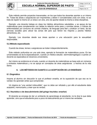 Institución Educativa Municipal
ESCUELA NORMAL SUPERIOR DE PASTO
Código: GA-PFC-56
Versión: 1
GUIA DE APRENDIZAJE Página 9 de 10
Este método permite proyectos trasversales, en los que todos los docentes aportan a un mismo
fin. Todas las áreas o asignaturas son importantes y deben ir concatenadas unas con otras; no se
trata de repetir lo mismo en un área o en otra, sino de aportar desde la misma a otras disciplinas.
Ejemplo: una docente trabaja en clase los hábitos alimenticios saludables, y se apoya de las
matemáticas para complementar con tablas la relación entre peso y comidas sanas, o índices de
enfermedades por consumo de comida chatarra, de lenguaje para leer y analizar un texto, de las
ciencias sociales para ubicar las zonas del país que tienen los mejores y peores hábitos
alimenticios, etc.
Ejemplo: Los docentes desde sus áreas aportan a una educación para la sexualidad
responsable.
5.2.Método especializado
Cuando las áreas, temas o asignaturas se tratan independientemente.
Este método profundiza en una solo área, ejemplo la formación de matemáticos puros. En las
universidades se da la especialización, cuando un médico estudia otorrinolaringología o cuando un
docente se especializa en docencia universitaria.
Así mismo se evidencia en el aula, cuando un docente de matemáticas se basa solo en números
y símbolos matemáticos y no se apoya en conceptos de otras asignaturas o hechos de la vida
diaria.
6. LOS MÉTODOS EN CUANTO A LA ACEPTACIÓN DE LO ENSEÑADO
6.1.Dogmático
Impone al alumno sin discusión lo que el profesor enseña, en la suposición de que eso es la
verdad. Es aprender antes que comprender.
Un dogma es “una verdad indiscutible”, que no debe ser refutado y por ello el estudiante debe
aceptarlo, memorizarlo y creer que es verdad.
6.2. Heurístico o de descubrimiento (del griego heurisko: enseñar)
El docente se encarga de dar un ambiente de aprendizaje al estudiante; no le dice lo que debe
aprender, sino que el estudiante poco a poco irá descubriendo por sí mismo las verdades.
Aprobó: Comité de Calidad Fecha de Elaboración:18 de Enero de 2016 Fecha de Actualización:
 