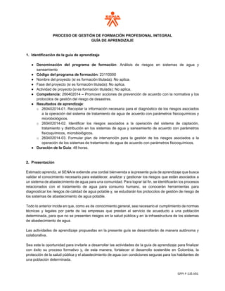 GFPI-F-135 V01
PROCESO DE GESTIÓN DE FORMACIÓN PROFESIONAL INTEGRAL
GUÍA DE APRENDIZAJE
1. Identificación de la guía de aprendizaje
● Denominación del programa de formación: Análisis de riesgos en sistemas de agua y
saneamiento
● Código del programa de formación: 23110000
● Nombre del proyecto (si es formación titulada): No aplica.
● Fase del proyecto (si es formación titulada): No aplica.
● Actividad de proyecto (si es formación titulada): No aplica.
● Competencia: 260402014 – Promover acciones de prevención de acuerdo con la normativa y los
protocolos de gestión del riesgo de desastres.
● Resultados de aprendizaje:
o 260402014-01. Recopilar la información necesaria para el diagnóstico de los riesgos asociados
a la operación del sistema de tratamiento de agua de acuerdo con parámetros fisicoquímicos y
microbiológicos.
o 260402014-02. Identificar los riesgos asociados a la operación del sistema de captación,
tratamiento y distribución en los sistemas de agua y saneamiento de acuerdo con parámetros
fisicoquímicos, microbiológicos.
o 260402014-03. Formular plan de intervención para la gestión de los riesgos asociados a la
operación de los sistemas de tratamiento de agua de acuerdo con parámetros fisicoquímicos.
● Duración de la Guía: 48 horas.
2. Presentación
Estimado aprendiz, el SENA le extiende una cordial bienvenida a la presente guía de aprendizaje que busca
validar el conocimiento necesario para establecer, analizar y gestionar los riesgos que están asociados a
un sistema de abastecimiento de agua para una comunidad. Para lograr tal fin, se identificarán los procesos
relacionados con el tratamiento de agua para consumo humano, se conocerán herramientas para
diagnosticar los riesgos de calidad de agua potable y, se estudiarán los protocolos de gestión de riesgo de
los sistemas de abastecimiento de agua potable.
Todo lo anterior incide en que, como es de conocimiento general, sea necesario el cumplimiento de normas
técnicas y legales por parte de las empresas que prestan el servicio de acueducto a una población
determinada, para que no se presenten riesgos en la salud pública y en la infraestructura de los sistemas
de abastecimiento de agua.
Las actividades de aprendizaje propuestas en la presente guía se desarrollarán de manera autónoma y
colaborativa.
Sea esta la oportunidad para invitarle a desarrollar las actividades de la guía de aprendizaje para finalizar
con éxito su proceso formativo y, de esta manera, fortalecer el desarrollo sostenible en Colombia, la
protección de la salud pública y el abastecimiento de agua con condiciones seguras para los habitantes de
una población determinada.
 