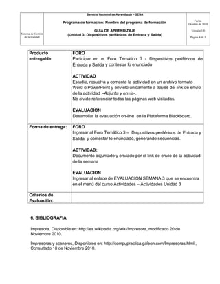 Sistema de Gestión
de la Calidad
Servicio Nacional de Aprendizaje – SENA
Programa de formación: Nombre del programa de formación
GUIA DE APRENDIZAJE
(Unidad 3- Dispositivos periféricos de Entrada y Salida)
Fecha:
Octubre de 2010
Versión 1.0
Página 4 de 5
6. BIBLIOGRAFIA
Impresora. Disponible en: http://es.wikipedia.org/wiki/Impresora, modificado 20 de
Noviembre 2010.
Impresoras y scaneres, Disponibles en: http://compupractica.galeon.com/Impresoras.html ,
Consultado 18 de Noviembre 2010.
Producto
entregable:
FORO
Participar en el Foro Temático 3 - Dispositivos periféricos de
Entrada y Salida y contestar lo enunciado
ACTIVIDAD
Estudie, resuelva y comente la actividad en un archivo formato
Word o PowerPoint y envíelo únicamente a través del link de envío
de la actividad -Adjunta y envía-.
No olvide referenciar todas las páginas web visitadas.
EVALUACION
Desarrollar la evaluación on-line en la Plataforma Blackboard.
Forma de entrega: FORO
Ingresar al Foro Temático 3 – Dispositivos periféricos de Entrada y
Salida y contestar lo enunciado, generando secuencias.
ACTIVIDAD:
Documento adjuntado y enviado por el link de envío de la actividad
de la semana
EVALUACION
Ingresar al enlace de EVALUACION SEMANA 3 que se encuentra
en el menú del curso Actividades – Actividades Unidad 3
Criterios de
Evaluación:
 