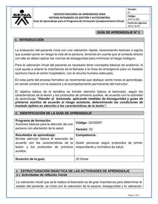 SERVICIO NACIONAL DE APRENDIZAJE SENA
SISTEMA INTEGRADO DE GESTIÓN Y AUTOCONTROL
Guía de Aprendizaje para el Programa de Formación Complementaria Virtual
Versión:
01
Código:
GFPI-G-001
Fecha de vigencia:
2013-10-09
Página 1 de 7
GUÍA DE APRENDIZAJE Nº 3
1. INTRODUCCIÓN
La evaluación del paciente inicia con una valoración rápida, reconociendo lesiones o signos
que puedan poner en riesgo la vida de la persona, teniendo en cuenta que al contacto directo
con ella se deben aplicar las normas de bioseguridad para minimizar el riesgo biológico.
Para la valoración inicial del paciente es necesario tener conceptos básicos de anatomía, lo
cual ayuda a aclarar la importancia de la llamada a la línea de emergencia para un traslado
oportuno hacia el centro hospitalario, con el recurso humano adecuado.
En esta parte del proceso formativo se recomienda que dedique veinte horas al aprendizaje,
en donde contará con la asesoría y el acompañamiento permanente del instructor.
El objetivo básico de la temática es brindar atención básica al lesionado, según las
características de la lesión y los protocolos de primeros auxilios, de acuerdo con la actividad
de aprendizaje “Atender al lesionado, aplicando medidas de bioseguridad y guías de
primeros auxilios de acuerdo al riesgo existente, determinando las condiciones de
traslado óptimo en atención a las características de la lesión”.
2. IDENTIFICACIÓN DE LA GUÍA DE APRENDIZAJE
Programa de formación:
Acciones básicas para la atención de una
persona con afectación de la salud.
Código: 32330007
Versión: 02
Resultados de aprendizaje: Competencia:
Brindar atención básica al lesionado de
acuerdo con las características de la
lesión y los protocolos de primeros
auxilios.
Asistir personas según protocolos de primer
respondiente y normativa de salud.
Duración de la guía: 20 Horas
3. ESTRUCTURACIÓN DIDÁCTICA DE LAS ACTIVIDADES DE APRENDIZAJE
3.1 Actividades de reflexión inicial
La valoración inicial que se le realiza al lesionado es de gran importancia para determinar el
estado del paciente, se inicia con la valoración de la escena, bioseguridad y la valoración
 