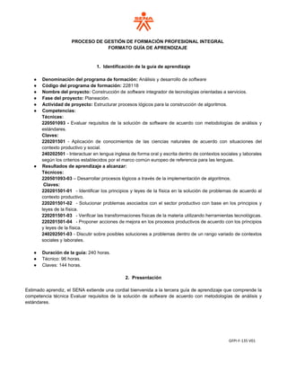 GFPI-F-135 V01
PROCESO DE GESTIÓN DE FORMACIÓN PROFESIONAL INTEGRAL
FORMATO GUÍA DE APRENDIZAJE
1. Identificación de la guía de aprendizaje
● Denominación del programa de formación: Análisis y desarrollo de software
● Código del programa de formación: 228118
● Nombre del proyecto: Construcción de software integrador de tecnologías orientadas a servicios.
● Fase del proyecto: Planeación.
● Actividad de proyecto: Estructurar procesos lógicos para la construcción de algoritmos.
● Competencias:
Técnicas:
220501093 - Evaluar requisitos de la solución de software de acuerdo con metodologías de análisis y
estándares.
Claves:
220201501 - Aplicación de conocimientos de las ciencias naturales de acuerdo con situaciones del
contexto productivo y social.
240202501 - Interactuar en lengua inglesa de forma oral y escrita dentro de contextos sociales y laborales
según los criterios establecidos por el marco común europeo de referencia para las lenguas.
● Resultados de aprendizaje a alcanzar:
Técnicos:
220501093-03 – Desarrollar procesos lógicos a través de la implementación de algoritmos.
Claves:
220201501-01 - Identificar los principios y leyes de la física en la solución de problemas de acuerdo al
contexto productivo.
220201501-02 - Solucionar problemas asociados con el sector productivo con base en los principios y
leyes de la física.
220201501-03 - Verificar las transformaciones físicas de la materia utilizando herramientas tecnológicas.
220201501-04 - Proponer acciones de mejora en los procesos productivos de acuerdo con los principios
y leyes de la física.
240202501-03 - Discutir sobre posibles soluciones a problemas dentro de un rango variado de contextos
sociales y laborales.
● Duración de la guía: 240 horas.
● Técnico: 96 horas.
● Claves: 144 horas.
2. Presentación
Estimado aprendiz, el SENA extiende una cordial bienvenida a la tercera guía de aprendizaje que comprende la
competencia técnica Evaluar requisitos de la solución de software de acuerdo con metodologías de análisis y
estándares.
 