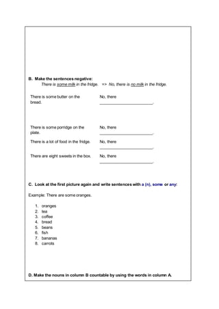 B. Make the sentences negative:
There is some milk in the fridge. => No, there is no milk in the fridge.
There is some butter on the
bread.
No, there
________________________.
There is some porridge on the
plate.
No, there
________________________.
There is a lot of food in the fridge. No, there
________________________.
There are eight sweets in the box. No, there
________________________.
C. Look at the first picture again and write sentences with a (n), some or any:
Example: There are some oranges.
1. oranges
2. tea
3. coffee
4. bread
5. beans
6. fish
7. bananas
8. carrots
D. Make the nouns in column B countable by using the words in column A.
 