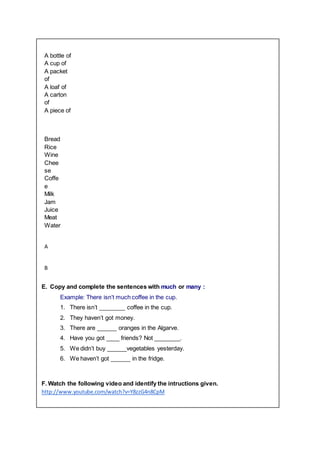 A bottle of
A cup of
A packet
of
A loaf of
A carton
of
A piece of
Bread
Rice
Wine
Chee
se
Coffe
e
Milk
Jam
Juice
Meat
Water
A
B
E. Copy and complete the sentences with much or many :
Example: There isn’t much coffee in the cup.
1. There isn’t ________ coffee in the cup.
2. They haven’t got money.
3. There are ______ oranges in the Algarve.
4. Have you got ____ friends? Not ________.
5. We didn’t buy ______vegetables yesterday.
6. We haven’t got ______ in the fridge.
F. Watch the following video and identify the intructions given.
http://www.youtube.com/watch?v=Y8zzG4n8CpM
 