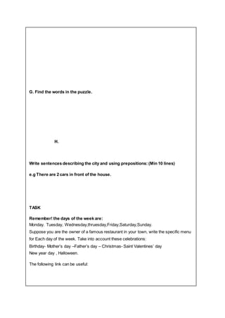 G. Find the words in the puzzle.
H.
Write sentences describing the city and using prepositions: (Min 10 lines)
e.g There are 2 cars in front of the house.
TASK
Remember! the days of the week are:
Monday. Tuesday, Wednesday,thruesday,Friday,Saturday,Sunday.
Suppose you are the owner of a famous restaurant in your town, write the specific menu
for Each day of the week. Take into account these celebrations:
Birthday- Mother’s day –Father’s day – Christmas- Saint Valentines’ day
New year day , Halloween.
The following link can be useful:
 