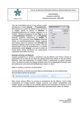 Regional Chocó
Centro de Recursos Naturales Industria y Biodiversidad del Chocó
GUIAS SISTEMAS
Competencia: 220501046
Resultado de aprendizaje: 22050104602
SENA
TECNICO SISTEMAS
QUIBDO 2014
Una vez concretado que es lo que vamos a crear,
accedemos al menú Insertar → Procedimiento...
Nos aparece un cuadro de diálogo como vemos en
la imagen donde le damos el Nombre: al
procedimiento/función sin insertar espacios en su
nombre. También escogemos de qué Tipo es, si es
un Procedimiento, Función o es una Propiedad.
Además podemos seleccionar el Ámbito de
ejecución. Si lo ponemos como Público podremos
utilizar el procedimiento/función desde cualquier
otro módulo, pero si lo creamos como Privado solo
podremos utilizarlo dentro de ese módulo. Una vez
seleccionado el tipo de procedimiento y el ámbito
presionamos sobre Aceptar y se abre el editor de
Visual Basic donde escribimos las instrucciones
necesarias para definir la macro.
Guardar archivos con Macros
Cuando guardamos un archivo y queremos que las Macros que hemos creado se
almacenen con el resto de las hojas de cálculo deberemos utilizar un tipo de archivo
diferente. Para ello deberemos ir al Botón Office y seleccionar la opción Guardar
como. Se abrirá el cuadro de diálogo Guardar como. En el desplegable Guardar como
tipo seleccionar Libro de Excel habilitado para macros (*.xlsm).
Dale un nombre y el archivo se almacenará.
Cuando abrimos un archivo que tiene Macros almacenadas se nos mostrará este
anuncio bajo la banda de opciones:
Esto ocurre porque Office no conoce la procedencia de las Macros. Como están
compuestas por código podrían realizar acciones que fuesen perjudiciales para
nuestro equipo. Si confía en las posibles Macros que contuviese el archivo o la ha
creado pulsar el botón Opciones para activarlas. Aparecerá este cuadro de diálogo:
 