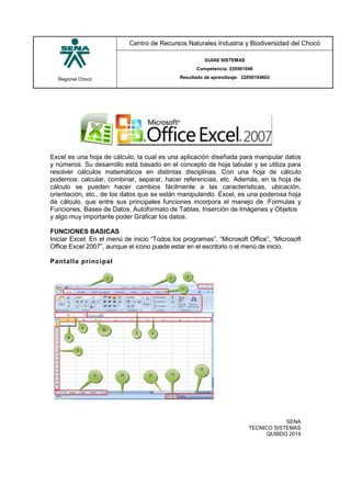 Regional Chocó
Centro de Recursos Naturales Industria y Biodiversidad del Chocó
GUIAS SISTEMAS
Competencia: 220501046
Resultado de aprendizaje: 22050104602
SENA
TECNICO SISTEMAS
QUIBDO 2014
Excel es una hoja de cálculo, la cual es una aplicación diseñada para manipular datos
y números. Su desarrollo está basado en el concepto de hoja tabular y se utiliza para
resolver cálculos matemáticos en distintas disciplinas. Con una hoja de cálculo
podemos: calcular, combinar, separar, hacer referencias, etc. Además, en la hoja de
cálculo se pueden hacer cambios fácilmente a las características, ubicación,
orientación, etc., de los datos que se están manipulando. Excel, es una poderosa hoja
de cálculo, que entre sus principales funciones incorpora el manejo de :Formulas y
Funciones, Bases de Datos, Autoformato de Tablas, Inserción de Imágenes y Objetos
y algo muy importante poder Graficar los datos.
FUNCIONES BASICAS
Iniciar Excel: En el menú de inicio “Todos los programas”, “Microsoft Office”, “Microsoft
Office Excel 2007”, aunque el icono puede estar en el escritorio o el menú de inicio.
Pantalla principal
 