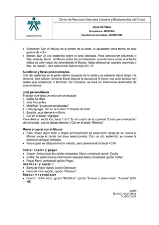Regional Chocó
Centro de Recursos Naturales Industria y Biodiversidad del Chocó
GUIAS SISTEMAS
Competencia: 220501046
Resultado de aprendizaje: 22050104602
SENA
TECNICO SISTEMAS
QUIBDO 2014
 Selección: Con el Mouse en el centro de la celda, el apuntador toma forma de cruz
gruesa de color
 blanco. Dar un clic sostenido sobre el área deseada. Para seleccionar columnas o
filas enteras, llevar el Mouse sobre los encabezados, cuando luzca como una flecha
sólida de color negro clic extendiendo el Mouse, hasta seleccionar cuantas columnas o
filas se deseen, para seleccionar toda la hoja Ctrl. +E
Autollenar y listas personalizadas
Con clic sostenido en la parte inferior izquierda de la celda y se extiende hacia abajo o la
derecha. Sise utilizan números Excel seguirá la secuencia Al hacer una auto llenado con
celdas que comiencen o terminen con números, se hará un incremento automático de
estos números.
Lista personalizada
Trabajar con listas de texto personalizadas
1. Botón de office
2. más frecuentes
3. Modificar “Listas personalizadas”
4. Para agregar, clic en el cuadro “Entradas de lista”
5. Escribir cada elemento y Entre
6. Clic en el botón “Agregar”
Para eliminar, repita los pasos 1 al 3. En el cuadro de la izquierda “Listas personalizadas”
clic en la lista que se desea eliminar y Clic en el botón “Eliminar”
Mover y copiar con el Mouse
 Para mover algún texto u objeto primeramente se selecciona, después se coloca el
Mouse sobre el borde del área seleccionada. Con un clic sostenido se mueve la
selección al lugar deseado.
 Para copiar se utiliza el mismo método, pero presionando la tecla <Ctrl>.
Cortar copiar y pegar
 Copiar: Seleccionar las celdas deseadas. Menú contextual opción Copiar
 Cortar: Se selecciona la información deseada Menú contextual opción Cortar.
 Pegar Menú contextual opción Pegar.
Deshacer y repetir:
 Barra de inicio rápido, botón Deshacer.
 Barra de inicio rápido, opción “Rehacer”.
Buscar y reemplazar
 Buscar; Ficha inicio, grupo “Modificar” opción “Buscar y seleccionar”, “buscar” (Ctrl.
+B)
 