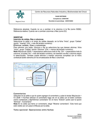 Regional Chocó
Centro de Recursos Naturales Industria y Biodiversidad del Chocó
GUIAS SISTEMAS
Competencia: 220501046
Resultado de aprendizaje: 22050104602
SENA
TECNICO SISTEMAS
QUIBDO 2014
Referencia absoluta: Cuando no va a cambiar ni la columna ni la fila (como $G$2).
Referencia relativa: Cuando van a cambiar columnas o filas (como E2)
INSERTAR
Inserción de celdas, filas o columnas
Seleccionar la celda o el rango de celdas deseado, en la ficha “Inicio”, grupo “Celdas”
opción “Insertar” (Ctrl. + más del teclado numérico)
Eliminar celdas, filas y columnas.
Para eliminar una celda, columna o fila se selecciona las que desean eliminar, ficha
“Inicio”, grupo “Celdas” opción “Eliminar” (Ctrl. + menos del teclado numérico)
Nota Mayúscula (Shift) + espaciadora selecciona toda la fila, Ctrl. + espaciadora toda la
columna, al pulsar Ctrl. + más del teclado numérico, se insertará una fila o columna según
lo seleccionado. También puede eliminar o insertar columnas completas con el menú
contextual (botón derecho) en los encabezados de filas o columnas
Comentarios
Ubíquese en la celda a que le quiere agregar el comentario y pulse la teclas Mayúscula +
F2 (Shift + F2).Para eliminar el comentario haga clic en la celda con el botón contrario
(menú contextual) y elija“Eliminar comentario” En el menú “Edición” podrá usar la opción
“Eliminar”, “Comentario”
Nota En la celda que tiene un comentario, elegir “Mostrar comentario”. Esto hará que
esté visible aún sin pasar el Mouse por la celda.
Tema opcional: Operaciones entre fechas
 