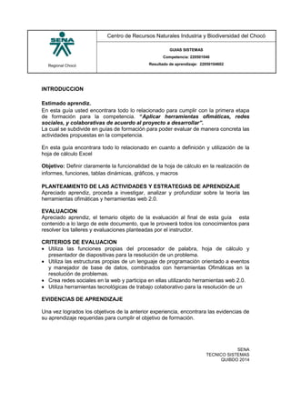 Regional Chocó
Centro de Recursos Naturales Industria y Biodiversidad del Chocó
GUIAS SISTEMAS
Competencia: 220501046
Resultado de aprendizaje: 22050104602
SENA
TECNICO SISTEMAS
QUIBDO 2014
INTRODUCCION
Estimado aprendiz.
En esta guía usted encontrara todo lo relacionado para cumplir con la primera etapa
de formación para la competencia. “Aplicar herramientas ofimáticas, redes
sociales, y colaborativas de acuerdo al proyecto a desarrollar”.
La cual se subdivide en guías de formación para poder evaluar de manera concreta las
actividades propuestas en la competencia.
En esta guía encontrara todo lo relacionado en cuanto a definición y utilización de la
hoja de cálculo Excel
Objetivo: Definir claramente la funcionalidad de la hoja de cálculo en la realización de
informes, funciones, tablas dinámicas, gráficos, y macros
PLANTEAMIENTO DE LAS ACTIVIDADES Y ESTRATEGIAS DE APRENDIZAJE
Apreciado aprendiz, proceda a investigar, analizar y profundizar sobre la teoría las
herramientas ofimáticas y herramientas web 2.0.
EVALUACION
Apreciado aprendiz, el temario objeto de la evaluación al final de esta guía esta
contenido a lo largo de este documento, que le proveerá todos los conocimientos para
resolver los talleres y evaluaciones planteadas por el instructor.
CRITERIOS DE EVALUACION
 Utiliza las funciones propias del procesador de palabra, hoja de cálculo y
presentador de diapositivas para la resolución de un problema.
 Utiliza las estructuras propias de un lenguaje de programación orientado a eventos
y manejador de base de datos, combinados con herramientas Ofimáticas en la
resolución de problemas.
 Crea redes sociales en la web y participa en ellas utilizando herramientas web 2.0.
 Utiliza herramientas tecnológicas de trabajo colaborativo para la resolución de un
EVIDENCIAS DE APRENDIZAJE
Una vez logrados los objetivos de la anterior experiencia, encontrara las evidencias de
su aprendizaje requeridas para cumplir el objetivo de formación.
 