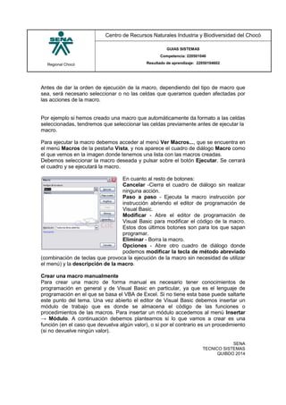 Regional Chocó
Centro de Recursos Naturales Industria y Biodiversidad del Chocó
GUIAS SISTEMAS
Competencia: 220501046
Resultado de aprendizaje: 22050104602
SENA
TECNICO SISTEMAS
QUIBDO 2014
Antes de dar la orden de ejecución de la macro, dependiendo del tipo de macro que
sea, será necesario seleccionar o no las celdas que queramos queden afectadas por
las acciones de la macro.
Por ejemplo si hemos creado una macro que automáticamente da formato a las celdas
seleccionadas, tendremos que seleccionar las celdas previamente antes de ejecutar la
macro.
Para ejecutar la macro debemos acceder al menú Ver Macros..., que se encuentra en
el menú Macros de la pestaña Vista, y nos aparece el cuadro de diálogo Macro como
el que vemos en la imagen donde tenemos una lista con las macros creadas.
Debemos seleccionar la macro deseada y pulsar sobre el botón Ejecutar. Se cerrará
el cuadro y se ejecutará la macro.
En cuanto al resto de botones:
Cancelar -Cierra el cuadro de diálogo sin realizar
ninguna acción.
Paso a paso - Ejecuta la macro instrucción por
instrucción abriendo el editor de programación de
Visual Basic.
Modificar - Abre el editor de programación de
Visual Basic para modificar el código de la macro.
Estos dos últimos botones son para los que sapan
programar.
Eliminar - Borra la macro.
Opciones - Abre otro cuadro de diálogo donde
podemos modificar la tecla de método abreviado
(combinación de teclas que provoca la ejecución de la macro sin necesidad de utilizar
el menú) y la descripción de la macro.
Crear una macro manualmente
Para crear una macro de forma manual es necesario tener conocimientos de
programación en general y de Visual Basic en particular, ya que es el lenguaje de
programación en el que se basa el VBA de Excel. Si no tiene esta base puede saltarte
este punto del tema. Una vez abierto el editor de Visual Basic debemos insertar un
módulo de trabajo que es donde se almacena el código de las funciones o
procedimientos de las macros. Para insertar un módulo accedemos al menú Insertar
→ Módulo. A continuación debemos plantearnos si lo que vamos a crear es una
función (en el caso que devuelva algún valor), o si por el contrario es un procedimiento
(si no devuelve ningún valor).
 