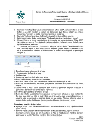 Regional Chocó
Centro de Recursos Naturales Industria y Biodiversidad del Chocó
GUIAS SISTEMAS
Competencia: 220501046
Resultado de aprendizaje: 22050104602
SENA
TECNICO SISTEMAS
QUIBDO 2014
1. Barra de Inicio Rápido (Nueva característica en Office 2007). Al hacer clic en el este
botón se podrán mostrar u ocultar los comandos que desee utilizar con mayor
frecuencia. También se podrá minimizar la cinta de opciones.
2. Barra de Título de la ventana de Excel, incluye el nombre del libro abierto.
3. Botones normales de las ventanas de Windows (minimizar, maximizar y cerrar).
4. Fichas: Esta es la forma característica de presentar las herramientas en Office 2007.
Se dividen en grupos. Con doble clic sobre cualquiera de las etiquetas de la ficha se
oculta la cinta de opciones.
5. Conjunto de Herramientas conformando “Grupos” dentro de la “Cinta De Opciones”
que cambiará según la ficha seleccionada. Algunos grupos tienen un pequeño botón
en el extremoinferior derecho el cual mostrará el cuadro de diálogo de la opción (ver
Imagen 2)
6. Encabezados de columnas de la hoja.
7. Encabezados de filas de la hoja.
8. Celda activa.
9. Cuadro de nombres, indica la celda activa
10.Barra de fórmulas y asistente para funciones.
11.Etiquetas de las hojas, para desplazarse o insertar nuevas hojas al libro.
12.Barra de desplazamiento horizontal que permite desplazar el contenido de de forma
lateral.
13.Zoom sobre la hoja. Estos controles son nuevos y permiten ampliar o reducir el
porcentaje de “zoom” de forma rápida y precisa.
14.Controles para cambiar la vista de la hoja.
15.Barra de estado. Muestra los mensajes que corresponden a lo que se está realizando.
En este caso aparece listo, lo cual indica que el programa está preparado para que el
usuario elija un comando o escriba datos en una celda. Además informa sobre el
estado de las teclas de bloqueo de mayúsculas, bloqueo de números y otros
Etiquetas y gestión de las hojas
 Agregar hojas : Clic con el botón contrario en la etiqueta de la hoja, opción Insertar
(Shift + F11)
 Eliminar hojas: Clic con el botón contrario en la etiqueta de la hoja, opción eliminar
 Cambiar nombre: Doble clic en etiqueta de la hoja e introduzca en nombre, también
podrá usar la opción “Cambiar nombre” del menú contextual
 