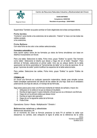 Regional Chocó
Centro de Recursos Naturales Industria y Biodiversidad del Chocó
GUIAS SISTEMAS
Competencia: 220501046
Resultado de aprendizaje: 22050104602
SENA
TECNICO SISTEMAS
QUIBDO 2014
Superíndice También se puede cambiar el Color eligiéndolo de la lista correspondiente.
Ficha bordes
“Contorno” pone borde a los exteriores de la selección, “Interior” lo hace con las todas las
celdas excepto
a los exteriores.
Ficha Relleno
Con esta ficha se da color a las celdas seleccionadas.
Formatos automáticos
Esta opción aplica varios de los formatos ya vistos de forma simultánea con base en
diseños incorporados con Excel.
Para una tabla: Seleccione la tabla, Ficha inicio, grupo “Estilos” la opción “Dar formato
como tabla”. Seleccione el diseño que desee y haga clic en el botón “Aceptar”. Para
eliminar el formato, seleccione el primer estilo. Una vez se ubique dentro de la tabla
aparecerán de forma automática la “herramientas de tabla” en la cinta de opciones. En el
grupo “opciones de estilo” podrá modificar los aspectos de la tabla seleccionada.
Para celdas: Seleccione las celdas, Ficha inicio, grupo “Estilos” la opción “Estilos de
celda”.
FÓRMULAS
En Excel una fórmula es cualquier operación matemática, desde unas simples sumas
hasta complejas operaciones de cálculo de las celdas de una hoja. Este es el verdadero
potencial de una hoja de cálculo, el manejo de las fórmulas,
Siga estos pasos para crear una fórmula mediante el método de señalar y hacer clic:
1. Ubíquese en la celda en la que se desea el resultado.
2. Escriba el signo igual (=) para indicarle a Excel que se va a introducir una fórmula.
3. Haga clic en la primera celda que desea incluir
4. Escriba el signo del operador.
5. Haga clic en la siguiente celda de la fórmula
6. Pulse Enter
Operadores: Suma + Resta - Multiplicación * División /
Referencias relativas y absolutas
Referencias absolutas y f4
En el momento de crear la fórmula presionar la tecla F4 al señalar la celda que
deseamos no cambie, esto antepone el signo $ antes de la referencia de la celda
 