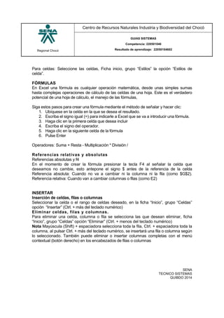 Regional Chocó
Centro de Recursos Naturales Industria y Biodiversidad del Chocó
GUIAS SISTEMAS
Competencia: 220501046
Resultado de aprendizaje: 22050104602
SENA
TECNICO SISTEMAS
QUIBDO 2014
Para celdas: Seleccione las celdas, Ficha inicio, grupo “Estilos” la opción “Estilos de
celda”.
FÓRMULAS
En Excel una fórmula es cualquier operación matemática, desde unas simples sumas
hasta complejas operaciones de cálculo de las celdas de una hoja. Este es el verdadero
potencial de una hoja de cálculo, el manejo de las fórmulas,
Siga estos pasos para crear una fórmula mediante el método de señalar y hacer clic:
1. Ubíquese en la celda en la que se desea el resultado.
2. Escriba el signo igual (=) para indicarle a Excel que se va a introducir una fórmula.
3. Haga clic en la primera celda que desea incluir
4. Escriba el signo del operador.
5. Haga clic en la siguiente celda de la fórmula
6. Pulse Enter
Operadores: Suma + Resta - Multiplicación * División /
Referencias relativas y absolutas
Referencias absolutas y f4
En el momento de crear la fórmula presionar la tecla F4 al señalar la celda que
deseamos no cambie, esto antepone el signo $ antes de la referencia de la celda
Referencia absoluta: Cuando no va a cambiar ni la columna ni la fila (como $G$2).
Referencia relativa: Cuando van a cambiar columnas o filas (como E2)
INSERTAR
Inserción de celdas, filas o columnas
Seleccionar la celda o el rango de celdas deseado, en la ficha “Inicio”, grupo “Celdas”
opción “Insertar” (Ctrl. + más del teclado numérico)
Eliminar celdas, filas y columnas.
Para eliminar una celda, columna o fila se selecciona las que desean eliminar, ficha
“Inicio”, grupo “Celdas” opción “Eliminar” (Ctrl. + menos del teclado numérico)
Nota Mayúscula (Shift) + espaciadora selecciona toda la fila, Ctrl. + espaciadora toda la
columna, al pulsar Ctrl. + más del teclado numérico, se insertará una fila o columna según
lo seleccionado. También puede eliminar o insertar columnas completas con el menú
contextual (botón derecho) en los encabezados de filas o columnas
 
