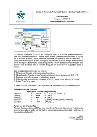 Regional Chocó
Centro de Recursos Naturales Industria y Biodiversidad del Chocó
GUIAS SISTEMAS
Competencia: 220501046
Resultado de aprendizaje: 22050104602
SENA
TECNICO SISTEMAS
QUIBDO 2014
Si conoce el nombre de la función, en “Categoría” seleccione “Todas” y selecciónela de la
lista, está en orden alfabético. También podrá escribir una breve descripción de la función
en el cuadro “Buscar”. Excel mostrará funciones relacionadas con la búsqueda. Al
seleccionar la función de la lista, en la parte inferior del cuadro de diálogo aparecerá una
breve descripción de la misma con sus argumentos. Puede seleccionar “ayuda sobre esta
función” para que Excel abra la ventana de ayuda con explicaciones o ejemplos sobre la
función.
Siga estos pasos para insertar una función:
1. Ubíquese en la celda en la que desea el resultado
2. Abra el cuadro “Insertar función” por el método que desee, por ejemplo Shift +F3
3. Seccione la función deseada y haga clic en aceptar
4. Seleccione los argumentos o celdas de la función, use el botón seleccionar celdas
5. Pulse “Enter” dos veces
Si se van a incluir más celdas como argumento de una función deberá repetir el paso 4
Sintaxis de una función
Signo igual Función (Argumentos)
Ejemplo1: = SUMA (C3:C10) o (C3+C4+….)
Ejemplo2: = MAX (B3:B12)
Ejemplo3: = MIN (B2:B10)
Ejemplo4: = SI (C5>A1; “VERDADERO”; “FALSO”)
Ejemplo5 = O/Y (A1;A2;….)
Funciones sin argumentos
Algunas funciones como AHORA, (que muestra la hora del sistema), no requieren de
argumentos, esto se podrá ver por qué el espacio para argumento estará vació () en la
descripción de la función.
 