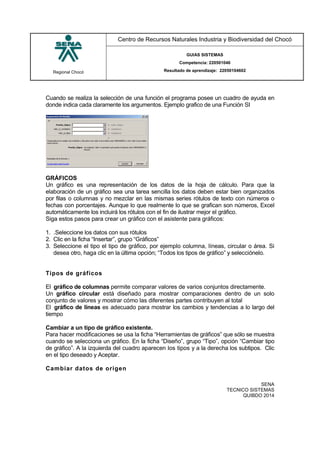 Regional Chocó
Centro de Recursos Naturales Industria y Biodiversidad del Chocó
GUIAS SISTEMAS
Competencia: 220501046
Resultado de aprendizaje: 22050104602
SENA
TECNICO SISTEMAS
QUIBDO 2014
Cuando se realiza la selección de una función el programa posee un cuadro de ayuda en
donde indica cada claramente los argumentos. Ejemplo grafico de una Función SI
GRÁFICOS
Un gráfico es una representación de los datos de la hoja de cálculo. Para que la
elaboración de un gráfico sea una tarea sencilla los datos deben estar bien organizados
por filas o columnas y no mezclar en las mismas series rótulos de texto con números o
fechas con porcentajes. Aunque lo que realmente lo que se grafican son números, Excel
automáticamente los incluirá los rótulos con el fin de ilustrar mejor el gráfico.
Siga estos pasos para crear un gráfico con el asistente para gráficos:
1. .Seleccione los datos con sus rótulos
2. Clic en la ficha “Insertar”, grupo “Gráficos”
3. Seleccione el tipo el tipo de gráfico, por ejemplo columna, líneas, circular o área. Si
desea otro, haga clic en la última opción; “Todos los tipos de gráfico” y selecciónelo.
Tipos de gráficos
El gráfico de columnas permite comparar valores de varios conjuntos directamente.
Un gráfico circular está diseñado para mostrar comparaciones dentro de un solo
conjunto de valores y mostrar cómo las diferentes partes contribuyen al total
El gráfico de líneas es adecuado para mostrar los cambios y tendencias a lo largo del
tiempo
Cambiar a un tipo de gráfico existente.
Para hacer modificaciones se usa la ficha “Herramientas de gráficos” que sólo se muestra
cuando se selecciona un gráfico. En la ficha “Diseño”, grupo “Tipo”, opción “Cambiar tipo
de gráfico”. A la izquierda del cuadro aparecen los tipos y a la derecha los subtipos. Clic
en el tipo deseado y Aceptar.
Cambiar datos de origen
 