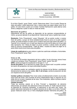 Regional Chocó
Centro de Recursos Naturales Industria y Biodiversidad del Chocó
GUIAS SISTEMAS
Competencia: 220501046
Resultado de aprendizaje: 22050104602
SENA
TECNICO SISTEMAS
QUIBDO 2014
En la ficha “Diseño”, grupo “Datos”, opción “Seleccionar datos”. Con el cuadro “Rango de
datos del gráfico” podrá seleccionar más o menos datos que según desee incluir en el
gráfico. En este mismo cuadro con el botón “Cambiar fila/Columna” podrá alternar entre
series y categorías o quitar un dato en medio las series.
Opciones de gráfico
Dependiendo del tipo de gráfico se dispondrán de las opciones correspondientes al
mismo, ya que por ejemplo no se dispondrá de “rótulos de eje” para un gráfico tipo circular.
Rotulación. Ficha “Presentación”, grupo “Etiquetas”. Allí se podrán ocultar o mostrar
título del gráfico, aunque de forma predeterminada Excel lo pone en la parte superior
central, se puede arrastrar el cuadro que lo contiene hacia otro lugar dentro del gráfico. La
“leyenda” es un recuadro con un texto que relaciona el color de los datos con lo que cada
dato representa. Con “rótulos de datos” se ponen nombres o valores dentro del gráfico
sobre la columna correspondiente. “Tabla de datos”, muestra los datos de origen en la
parte inferior dentro de la misma área del gráfico.
Líneas de cuadrícula sirve para colocar o quitar las cuadrículas verticales u horizontales.
Ficha “Presentación” grupo “Ejes”.
Vista en 3D,
Las opciones 3D también dependerán del tipo e gráfico, los de columnas, barras líneas
y áreas son similares. Ficha “Presentación”, grupo “fondo”, opción “Giro 3D”.
GIRO, cambia el ángulo de visualización en los ejes X, Y y Z
Escala del gráfico, Si se desmarca la casilla “Ejes en ángulo recto” se podrán cambiar
las opción de perspectiva, da mayor profundidad la gráfico
Los anteriores pueden ser cambiados usando los botones de las flechas o escribiendo
directamente los valores en las casillas. Alto % de la base, cambia la proporción del alto
con respecto al ancho del gráfico.
Cambiar gráficos circulares Para mover series simultáneamente arrastre una de ellas
hacia fuera del centro, para moverlas de forma independiente haga un segundo clic (no
doble clic) en la serie y sepárela de las otras. Para reubicarlas, repita el proceso anterior
hacia el centro del gráfico.
Cambiar formatos
Todas las opciones estarán en la ficha “Formato” y dependerán de elemento
seleccionado, por ejemplo sise selecciona el área de trazado, en “Estilo visual de forma”
se dispondrá de “contornos coloreados”, al seleccionar un eje serán solo “líneas”. Se
podrán seleccionar elementos de un gráfico haciendo clic en ellos o en la ficha “Formato”
grupos “Selección actual” hay un menú desplegable llamado “Elementos del gráfico”. Al
 
