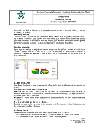 Regional Chocó
Centro de Recursos Naturales Industria y Biodiversidad del Chocó
GUIAS SISTEMAS
Competencia: 220501046
Resultado de aprendizaje: 22050104602
SENA
TECNICO SISTEMAS
QUIBDO 2014
hacer clic en “Aplicar formato a la selección aparecerá un cuadro de diálogo con las
opciones del objeto.
Colores y efectos
También podrá cambiar colores de relleno, borde y efectos en el grupo “Estilos de forma”
de la ficha “Formato”. Los bordes son recuadros que podrán tener diferentes estilos
grosores o colores. El área es el color del relleno, con el botón “Efectos de relleno” podrá
poner sombreados, texturas e inclusive imágenes en los objetos del gráfico.
Cambiar ubicación
Para pasa un gráfico de la hoja de cálculo a una hoja de gráfico y viceversa; en la ficha
“Diseño”, grupo “Ubicación” clic en la opción “Mover gráfico”, seleccione la ubicación
deseada y haga clic en “Aceptar”. Haga el gráfico de la muestra con los datos que ve en la
hoja de cálculo
BASES DE DATOS
Una base de datos es una colección de información que de alguna manera posee un
orden.
Conceptos sobre bases de datos
Campos, Son los títulos o nombre de las columnas, se definen la estructura de base de
datos. Cada columna o campo debe contener datos del mismo tipo, por ejemplo fechas,
nombres, precios o porcentajes.
Registros, Son los datos en sí, a cada uno le corresponde una fila, para cada dato habrá
un registro.
Crear una base de datos en Ex cel
Bastará con escribir los nombres de los campos en la fila superior e iniciar la digitación de
los registros en las filas inferiores
Ordenar datos
Siga estos pasos para ordenar una base de datos por un solo campo:
1. Ubíquese DENTRO los datos haciendo clic en una celda, NO seleccione celdas
2. Clic en la ficha “Inicio”, grupo “Modificar”, botón “Ordenar y filtrar”
 