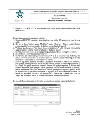 Regional Chocó
Centro de Recursos Naturales Industria y Biodiversidad del Chocó
GUIAS SISTEMAS
Competencia: 220501046
Resultado de aprendizaje: 22050104602
SENA
TECNICO SISTEMAS
QUIBDO 2014
3. Con la opción A? Z o Z? A se ordenará ascendente o descendente del campo de la
celda activa.
Para ordenar por varios campos o criterios
1. Ubíquese DENTRO los datos haciendo clic en una celda, SIN seleccionar más de una
celda
2. Clic en la ficha “Inicio”, grupo “Modificar”, botón “Ordenar y filtrar”, opción “Orden
personalizado”. Tendrá un cuadro de diálogo como el de la Imagen 6
3. Verifique que la opción “Mis datos tienen encabezados” esté marcada (si siguió la
recomendación anterior “Crear una base de datos en Excel”).
4. En “Columna” seleccione el campo por el que desea ordenar como primer criterio.
5. En “Ordenar según” selecciones “Valores”.
6. En “Criterio de ordenación podrá seleccionar “A a Z” si es campo es de texto“, De
mayor a menor” o viceversa si el campo contiene números y “De más antiguos a más
recientes” o viceversa si el campo contiene fechas.
7. Cuando alguno de los datos del campo utilizado en “Columna”, “Ordenar por” se repite,
por ejemplo, varias personas con el mismo nombre, clic en el botón “Agregar nivel” y
en “Luego por” podrá aplicar un segundo criterio, por ejemplo Apellido. Si aún así hay
campos repetidos, por ejemplo, varias personas con el mismo nombre y apellido,
puede repetir este paso para aplicar más criterios, por ejemplo segundo apellido. Si no
se repiten datos y aplica varios criterios “Luego por”, solo tendrá efecto el primero, los
demás no afectarán los datos, por ejemplo en “Ordenar por” “cédula” hará que los
“luego por” no tengan efecto ya que los números de cedula no se repiten.
En el punto 5 podrá seleccionar formatos como color de la celda o color de la fuente.
 
