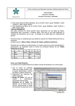 Regional Chocó
Centro de Recursos Naturales Industria y Biodiversidad del Chocó
GUIAS SISTEMAS
Competencia: 220501046
Resultado de aprendizaje: 22050104602
SENA
TECNICO SISTEMAS
QUIBDO 2014
5. Para quitar todos los filtros aplicados, clic en la ficha “Inicio”, grupo “Modificar”, botón
“Ordenar y filtrar” opción “Borrar”.
6. Para desactivar los filtros, clic en la ficha “Inicio”, grupo “Modificar”, botón “Ordenar y
filtrar” opción “Filtro”.
TABLAS DINAMICAS
Una tabla dinámica en Excel permite hacer resúmenes de una Base de Datos,
utilizándose para, promediar, o totalizar datos. Para que su uso esté justificado, la
cantidad de información con la que se trabaja en la tabla debe ser relativamente
grande.
El Excel incluye un asistente-guía que facilita la creación de Tablas Dinámicas.Para su
utilización
se debe recurrir a Menú- Datos- Informe de Tablas y gráficos dinámicos.
Partiendo de una tabla ya confeccionada, en nuestro caso la que viene representada a
continuación, se explicarán sobre la misma los principios básicos de las Tablas
Dinámicas en Excel
Crear una Tabla Dinámica
La creación de una tabla dinámica se realiza a través del asistente y en varios pasos.
1. Con el cursor en cualquier
celda de la tabla anterior, abrir
la opción Menú-Datos- Informe
de tablas y gráficos dinámicos.
2. Seleccionar las opciones del
gráfico siguiente:
3. Rango de Datos: Los que se
indican a continuación,
incluyendo la fila de título.
Ubicación de la Tabla: Por
ejemplo, en la misma hoja de
cálculo, determinando la celda
de comienzo de ejecución de la
 