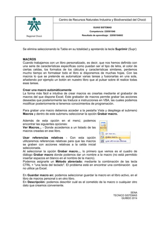 Regional Chocó
Centro de Recursos Naturales Industria y Biodiversidad del Chocó
GUIAS SISTEMAS
Competencia: 220501046
Resultado de aprendizaje: 22050104602
SENA
TECNICO SISTEMAS
QUIBDO 2014
Se elimina seleccionando la Tabla en su totalidad y apretando la tecla Suprimir (Supr)
MACROS
Cuando trabajamos con un libro personalizado, es decir, que nos hemos definido con
una serie de características específicas como puedan ser el tipo de letra, el color de
ciertas celdas, los formatos de los cálculos y características similares, perdemos
mucho tiempo en formatear todo el libro si disponemos de muchas hojas. Con las
macros lo que se pretende es automatizar varias tareas y fusionarlas en una sola,
añadiendo por ejemplo un botón en nuestro libro que al pulsar sobre él realice todas
esas tareas.
Crear una macro automáticamente
La forma más fácil e intuitiva de crear macros es crearlas mediante el grabador de
macros del que dispone Excel. Este grabador de macros permite grabar las acciones
deseadas que posteriormente las traduce a instrucciones en VBA, las cuales podemos
modificar posteriormente si tenemos conocimientos de programación.
Para grabar una macro debemos acceder a la pestaña Vista y despliega el submenú
Macros y dentro de este submenu seleccionar la opción Grabar macro.
Además de esta opción en el menú; podemos
encontrar las siguientes opciones:
Ver Macros... - Donde accedemos a un listado de las
macros creadas en ese libro.
Usar referencias relativas - Con esta opción
utilizaremos referencias relativas para que las macros
se graben con acciones relativas a la celda inicial
seleccionada.
Al seleccionar la opción Grabar macro..., lo primero que vemos es el cuadro de
diálogo Grabar macro donde podemos dar un nombre a la macro (no está permitido
insertar espacios en blanco en el nombre de la macro).
Podemos asignarle un Método abreviado: mediante la combinación de las tecla
CTRL + "una tecla del teclado". El problema está en encontrar una combinación que
no utilice ya Excel.
En Guardar macro en: podemos seleccionar guardar la macro en el libro activo, en el
libro de macros personal o en otro libro.
En Descripción: podemos describir cuál es el cometido de la macro o cualquier otro
dato que creamos conveniente.
 