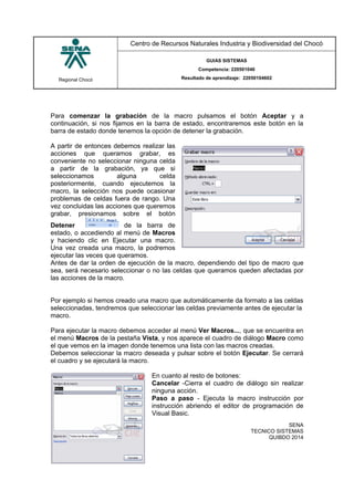Regional Chocó
Centro de Recursos Naturales Industria y Biodiversidad del Chocó
GUIAS SISTEMAS
Competencia: 220501046
Resultado de aprendizaje: 22050104602
SENA
TECNICO SISTEMAS
QUIBDO 2014
Para comenzar la grabación de la macro pulsamos el botón Aceptar y a
continuación, si nos fijamos en la barra de estado, encontraremos este botón en la
barra de estado donde tenemos la opción de detener la grabación.
A partir de entonces debemos realizar las
acciones que queramos grabar, es
conveniente no seleccionar ninguna celda
a partir de la grabación, ya que si
seleccionamos alguna celda
posteriormente, cuando ejecutemos la
macro, la selección nos puede ocasionar
problemas de celdas fuera de rango. Una
vez concluidas las acciones que queremos
grabar, presionamos sobre el botón
Detener de la barra de
estado, o accediendo al menú de Macros
y haciendo clic en Ejecutar una macro.
Una vez creada una macro, la podremos
ejecutar las veces que queramos.
Antes de dar la orden de ejecución de la macro, dependiendo del tipo de macro que
sea, será necesario seleccionar o no las celdas que queramos queden afectadas por
las acciones de la macro.
Por ejemplo si hemos creado una macro que automáticamente da formato a las celdas
seleccionadas, tendremos que seleccionar las celdas previamente antes de ejecutar la
macro.
Para ejecutar la macro debemos acceder al menú Ver Macros..., que se encuentra en
el menú Macros de la pestaña Vista, y nos aparece el cuadro de diálogo Macro como
el que vemos en la imagen donde tenemos una lista con las macros creadas.
Debemos seleccionar la macro deseada y pulsar sobre el botón Ejecutar. Se cerrará
el cuadro y se ejecutará la macro.
En cuanto al resto de botones:
Cancelar -Cierra el cuadro de diálogo sin realizar
ninguna acción.
Paso a paso - Ejecuta la macro instrucción por
instrucción abriendo el editor de programación de
Visual Basic.
 