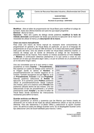 Regional Chocó
Centro de Recursos Naturales Industria y Biodiversidad del Chocó
GUIAS SISTEMAS
Competencia: 220501046
Resultado de aprendizaje: 22050104602
SENA
TECNICO SISTEMAS
QUIBDO 2014
Modificar - Abre el editor de programación de Visual Basic para modificar el código de
la macro. Estos dos últimos botones son para los que sapan programar.
Eliminar - Borra la macro.
Opciones - Abre otro cuadro de diálogo donde podemos modificar la tecla de
método abreviado (combinación de teclas que provoca la ejecución de la macro sin
necesidad de utilizar el menú) y la descripción de la macro.
Crear una macro manualmente
Para crear una macro de forma manual es necesario tener conocimientos de
programación en general y de Visual Basic en particular, ya que es el lenguaje de
programación en el que se basa el VBA de Excel. Si no tiene esta base puede saltarte
este punto del tema. Una vez abierto el editor de Visual Basic debemos insertar un
módulo de trabajo que es donde se almacena el código de las funciones o
procedimientos de las macros. Para insertar un módulo accedemos al menú Insertar
→ Módulo. A continuación debemos plantearnos si lo que vamos a crear es una
función (en el caso que devuelva algún valor), o si por el contrario es un procedimiento
(si no devuelve ningún valor).
Una vez concretado que es lo que vamos a crear,
accedemos al menú Insertar → Procedimiento...
Nos aparece un cuadro de diálogo como vemos en
la imagen donde le damos el Nombre: al
procedimiento/función sin insertar espacios en su
nombre. También escogemos de qué Tipo es, si es
un Procedimiento, Función o es una Propiedad.
Además podemos seleccionar el Ámbito de
ejecución. Si lo ponemos como Público podremos
utilizar el procedimiento/función desde cualquier
otro módulo, pero si lo creamos como Privado solo
podremos utilizarlo dentro de ese módulo. Una vez
seleccionado el tipo de procedimiento y el ámbito
presionamos sobre Aceptar y se abre el editor de
Visual Basic donde escribimos las instrucciones
necesarias para definir la macro.
Guardar archivos con Macros
Cuando guardamos un archivo y queremos que las Macros que hemos creado se
almacenen con el resto de las hojas de cálculo deberemos utilizar un tipo de archivo
diferente. Para ello deberemos ir al Botón Office y seleccionar la opción Guardar
como. Se abrirá el cuadro de diálogo Guardar como. En el desplegable Guardar como
tipo seleccionar Libro de Excel habilitado para macros (*.xlsm).
 