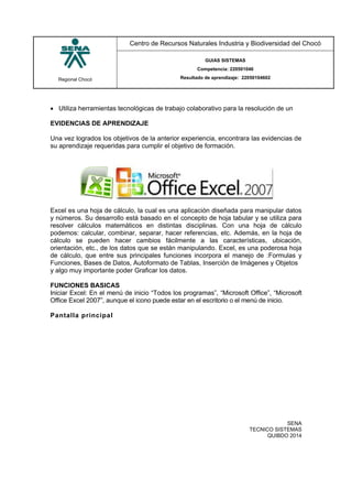 Regional Chocó
Centro de Recursos Naturales Industria y Biodiversidad del Chocó
GUIAS SISTEMAS
Competencia: 220501046
Resultado de aprendizaje: 22050104602
SENA
TECNICO SISTEMAS
QUIBDO 2014
 Utiliza herramientas tecnológicas de trabajo colaborativo para la resolución de un
EVIDENCIAS DE APRENDIZAJE
Una vez logrados los objetivos de la anterior experiencia, encontrara las evidencias de
su aprendizaje requeridas para cumplir el objetivo de formación.
Excel es una hoja de cálculo, la cual es una aplicación diseñada para manipular datos
y números. Su desarrollo está basado en el concepto de hoja tabular y se utiliza para
resolver cálculos matemáticos en distintas disciplinas. Con una hoja de cálculo
podemos: calcular, combinar, separar, hacer referencias, etc. Además, en la hoja de
cálculo se pueden hacer cambios fácilmente a las características, ubicación,
orientación, etc., de los datos que se están manipulando. Excel, es una poderosa hoja
de cálculo, que entre sus principales funciones incorpora el manejo de :Formulas y
Funciones, Bases de Datos, Autoformato de Tablas, Inserción de Imágenes y Objetos
y algo muy importante poder Graficar los datos.
FUNCIONES BASICAS
Iniciar Excel: En el menú de inicio “Todos los programas”, “Microsoft Office”, “Microsoft
Office Excel 2007”, aunque el icono puede estar en el escritorio o el menú de inicio.
Pantalla principal
 