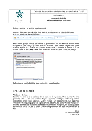Regional Chocó
Centro de Recursos Naturales Industria y Biodiversidad del Chocó
GUIAS SISTEMAS
Competencia: 220501046
Resultado de aprendizaje: 22050104602
SENA
TECNICO SISTEMAS
QUIBDO 2014
Dale un nombre y el archivo se almacenará.
Cuando abrimos un archivo que tiene Macros almacenadas se nos mostrará este
anuncio bajo la banda de opciones:
Esto ocurre porque Office no conoce la procedencia de las Macros. Como están
compuestas por código podrían realizar acciones que fuesen perjudiciales para
nuestro equipo. Si confía en las posibles Macros que contuviese el archivo o la ha
creado pulsar el botón Opciones para activarlas. Aparecerá este cuadro de diálogo:
Selecciona la opción Habilitar este contenido y pulsa Aceptar.
OPCIONES DE IMPRESIÓN
Vista preliminar
Permite ver cuál será el aspecto de la hoja en al impresora. Para obtener la vista
preliminar Ctrl. + F2. Los botones “Página siguiente” y “Página anterior” permiten
desplazarse entre varias páginas. “Zoom” realiza un acercamiento. Las opciones
“Imprimir” y “Configurar página” se explicarán más adelante. La casilla “Mostrar márgenes”
muestra las líneas de los lugares donde se encuentran las márgenes, las cuales pueden
ser movidas con el Mouse. El botón “Cerrar vista preliminar” nos deja nuevamente en la
hoja
 