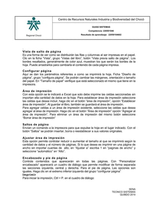 Regional Chocó
Centro de Recursos Naturales Industria y Biodiversidad del Chocó
GUIAS SISTEMAS
Competencia: 220501046
Resultado de aprendizaje: 22050104602
SENA
TECNICO SISTEMAS
QUIBDO 2014
.
Vista de salto de página
Es una forma de ver como se distribuirán las filas y columnas al ser impresas en el papel.
Clic en la ficha “Vista”, grupo “Vistas del libro”, botón “Vista previa salto de página”. Los
bordes resaltados, generalmente de color azul, muestran los que serán los bordes de la
hoja. Puede arrastrarlos para cambiarla el contenido de cada página impresa.
Configurar página
Aquí se dan los parámetros referentes a como se imprimirá la hoja. Ficha “Diseño de
página”, grupo “configura página”. Se podrán cambiar las márgenes, orientación o tamaño
del papel. En “Tamaño de papel” verifique que está seleccionado el mismo que tiene en la
impresora.
Área de impresión
Con esta opción se le indicará a Excel que solo debe imprime las celdas seccionadas sin
importan ella cantidad de datos en la hoja. Para establecer área de impresión seleccione
las celdas que desea incluir, haga clic en el botón “área de impresión”, opción “Establecer
área de impresión”. Al guardar el libro, también se guardará el área de impresión.
Para agregar celdas a un área de impresión existente, seleccione las celdas que desea
agregar al área de impresión. Haga clic en el botón “Área de impresión” opción “Agregar al
área de impresión”. Para eliminar un área de impresión del mismo botón seleccione
“Borrar área de impresión”
Saltos de página
Envían un comando a la impresora para que expulse la hoja en el lugar indicado. Con el
botón “Saltos” se podrán insertar, borra o reestablecer a sus valores originales.
Ajustar área de impresión
Esta opción permite controlar reducir o aumentar el tamaño al que se imprimirá según la
cantidad de datos y el número de páginas. Si lo que desea es imprimir en una página de
ancho sin importar cuantas de alto, en “Ajustar a” escriba 1 en “paginas de ancho” y
seleccione “automático” en “Alto”.
Encabezado y pie de página
Controla contenidos que aparecerán en todas las páginas. Con “Personalizar
encabezado” aparecerá un cuadro de diálogo que permite modificar de forma separada
las secciones izquierda, central y derecha. Para el pie de página, Las opciones son
iguales. Haga clic en el extremo inferior izquierdo del grupo “configurar página”
Imprimir
Para iniciar la impresión, Ctrl + P. en el cuadro de diálogo
 