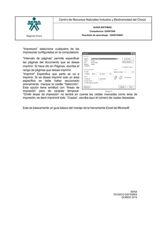 Regional Chocó
Centro de Recursos Naturales Industria y Biodiversidad del Chocó
GUIAS SISTEMAS
Competencia: 220501046
Resultado de aprendizaje: 22050104602
SENA
TECNICO SISTEMAS
QUIBDO 2014
“Impresora” selecciona cualquiera de las
impresoras configuradas en la computadora
“Intervalo de páginas” permite especificar
las páginas del documento que se desea
imprimir. Si hace clic en Páginas, escriba el
rango de páginas que desea imprimir.
“Imprimir” Especifica que parte se va a
imprimir. Si se desea imprimir solo un área
específica se debe haber seccionado
previamente, marque la casilla “Selección”.
Esta opción tiene similitud con “Áreas de
impresión” pero de carácter temporal.
“Omitir áreas de impresión” no tendrá en cuenta las celdas marcadas como área de
impresión, es decir imprimirá todo. “Copias”, escriba aquí el número de copias deseadas.
Esta es básicamente un guía básico del manejo de la herramienta Excel de Microsoft.
 