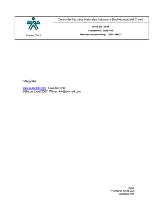 Regional Chocó
Centro de Recursos Naturales Industria y Biodiversidad del Chocó
GUIAS SISTEMAS
Competencia: 220501046
Resultado de aprendizaje: 22050104602
SENA
TECNICO SISTEMAS
QUIBDO 2014
Bibliografia
www.aulaclick.com Guia de Excel
Biblia de Excel 2007 Wilmer_kw@mixmail.com
 