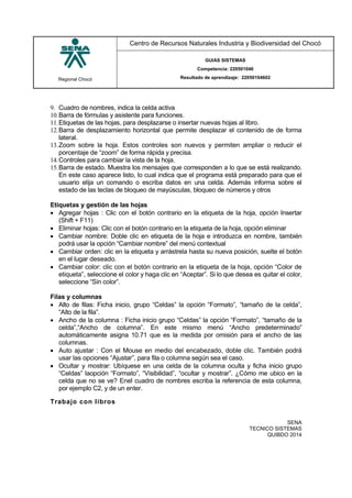 Regional Chocó
Centro de Recursos Naturales Industria y Biodiversidad del Chocó
GUIAS SISTEMAS
Competencia: 220501046
Resultado de aprendizaje: 22050104602
SENA
TECNICO SISTEMAS
QUIBDO 2014
9. Cuadro de nombres, indica la celda activa
10.Barra de fórmulas y asistente para funciones.
11.Etiquetas de las hojas, para desplazarse o insertar nuevas hojas al libro.
12.Barra de desplazamiento horizontal que permite desplazar el contenido de de forma
lateral.
13.Zoom sobre la hoja. Estos controles son nuevos y permiten ampliar o reducir el
porcentaje de “zoom” de forma rápida y precisa.
14.Controles para cambiar la vista de la hoja.
15.Barra de estado. Muestra los mensajes que corresponden a lo que se está realizando.
En este caso aparece listo, lo cual indica que el programa está preparado para que el
usuario elija un comando o escriba datos en una celda. Además informa sobre el
estado de las teclas de bloqueo de mayúsculas, bloqueo de números y otros
Etiquetas y gestión de las hojas
 Agregar hojas : Clic con el botón contrario en la etiqueta de la hoja, opción Insertar
(Shift + F11)
 Eliminar hojas: Clic con el botón contrario en la etiqueta de la hoja, opción eliminar
 Cambiar nombre: Doble clic en etiqueta de la hoja e introduzca en nombre, también
podrá usar la opción “Cambiar nombre” del menú contextual
 Cambiar orden: clic en la etiqueta y arrástrela hasta su nueva posición, suelte el botón
en el lugar deseado.
 Cambiar color: clic con el botón contrario en la etiqueta de la hoja, opción “Color de
etiqueta”, seleccione el color y haga clic en “Aceptar”. Si lo que desea es quitar el color,
seleccione “Sin color”.
Filas y columnas
 Alto de filas: Ficha inicio, grupo “Celdas” la opción “Formato”, “tamaño de la celda”,
“Alto de la fila”.
 Ancho de la columna : Ficha inicio grupo “Celdas” la opción “Formato”, “tamaño de la
celda”,“Ancho de columna”. En este mismo menú “Ancho predeterminado”
automáticamente asigna 10.71 que es la medida por omisión para el ancho de las
columnas.
 Auto ajustar : Con el Mouse en medio del encabezado, doble clic. También podrá
usar las opciones “Ajustar”, para fila o columna según sea el caso.
 Ocultar y mostrar: Ubíquese en una celda de la columna oculta y ficha inicio grupo
“Celdas” laopción “Formato”, “Visibilidad”, “ocultar y mostrar”. ¿Cómo me ubico en la
celda que no se ve? Enel cuadro de nombres escriba la referencia de esta columna,
por ejemplo C2, y de un enter.
Trabajo con libros
 