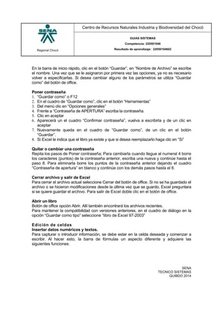 Regional Chocó
Centro de Recursos Naturales Industria y Biodiversidad del Chocó
GUIAS SISTEMAS
Competencia: 220501046
Resultado de aprendizaje: 22050104602
SENA
TECNICO SISTEMAS
QUIBDO 2014
En la barra de inicio rápido, clic en el botón “Guardar”, en “Nombre de Archivo” se escribe
el nombre. Una vez que se le asignaron por primera vez las opciones, ya no es necesario
volver a especificarlas. Si desea cambiar alguno de los parámetros se utiliza “Guardar
como” del botón de office.
Poner contraseña
1. “Guardar como” o F12
2. En el cuadro de “Guardar como”, clic en el botón “Herramientas”
3. Del menú clic en “Opciones generales”
4. Frente a “Contraseña de APERTURA” escriba la contraseña.
5. Clic en aceptar
6. Aparecerá un el cuadro “Confirmar contraseña”, vuelva a escribirla y de un clic en
aceptar
7. Nuevamente queda en el cuadro de “Guardar como”, de un clic en el botón
“Guardar”.
8. Si Excel le indica que el libro ya existe y que si desea reemplazarlo haga clic en “Si”
Quitar o cambiar una contraseña
Repita los pasos de Poner contraseña; Para cambiarla cuando llegue al numeral 4 borre
los caracteres (puntos) de la contraseña anterior, escriba una nueva y continúe hasta el
paso 8. Para eliminarla borre los puntos de la contraseña anterior dejando el cuadro
“Contraseña de apertura” en blanco y continúe con los demás pasos hasta el 8.
Cerrar archivo y salir de Excel
Para cerrar el archivo actual seleccione Cerrar del botón de office. Si no se ha guardado el
archivo o se hicieron modificaciones desde la última vez que se guardo, Excel preguntara
si se quiere guardar el archivo. Para salir de Excel doble clic en el botón de office.
Abrir un libro
Botón de office opción Abrir. Allí también encontrará los archivos recientes.
Para mantener la compatibilidad con versiones anteriores, en el cuadro de diálogo en la
opción “Guardar como tipo” seleccione “libro de Excel 97-2003”
Edición de celdas
Insertar datos numéricos y textos.
Para capturar o introducir información, se debe estar en la celda deseada y comenzar a
escribir. Al hacer esto, la barra de fórmulas un aspecto diferente y adquiere las
siguientes funciones:
 