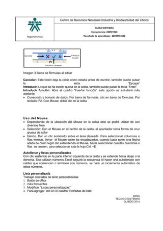 Regional Chocó
Centro de Recursos Naturales Industria y Biodiversidad del Chocó
GUIAS SISTEMAS
Competencia: 220501046
Resultado de aprendizaje: 22050104602
SENA
TECNICO SISTEMAS
QUIBDO 2014
Imagen 3 Barra de fórmulas al editar
Cancelar: Este botón deja la celda como estaba antes de escribir, también puede pulsar
la tecla “Escape”
Introducir: Lo que se ha escrito queda en la celda, también puede pulsar la tecla “Enter”
Introducir función: Abre el cuadro “Insertar función”, esta opción se estudiará más
adelante
 Corrección y borrado de datos: Por barra de fórmulas, clic en barra de fórmulas. Por
teclado: F2. Con Mouse: doble clic en la celda
Uso del Mouse
 Dependiendo de la ubicación del Mouse en la celda este se podrá utilizar de con
diversos fines
 Selección: Con el Mouse en el centro de la celda, el apuntador toma forma de cruz
gruesa de color
 blanco. Dar un clic sostenido sobre el área deseada. Para seleccionar columnas o
filas enteras, llevar el Mouse sobre los encabezados, cuando luzca como una flecha
sólida de color negro clic extendiendo el Mouse, hasta seleccionar cuantas columnas o
filas se deseen, para seleccionar toda la hoja Ctrl. +E
Autollenar y listas personalizadas
Con clic sostenido en la parte inferior izquierda de la celda y se extiende hacia abajo o la
derecha. Sise utilizan números Excel seguirá la secuencia Al hacer una autollenado con
celdas que comiencen o terminen con números, se hará un incremento automático de
estos números.
Lista personalizada
Trabajar con listas de texto personalizadas
1. Botón de office
2. más frecuentes
3. Modificar “Listas personalizadas”
4. Para agregar, clic en el cuadro “Entradas de lista”
 