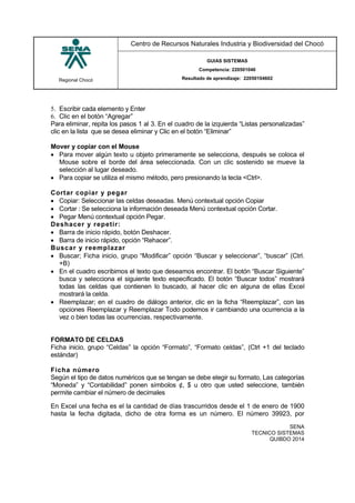 Regional Chocó
Centro de Recursos Naturales Industria y Biodiversidad del Chocó
GUIAS SISTEMAS
Competencia: 220501046
Resultado de aprendizaje: 22050104602
SENA
TECNICO SISTEMAS
QUIBDO 2014
5. Escribir cada elemento y Enter
6. Clic en el botón “Agregar”
Para eliminar, repita los pasos 1 al 3. En el cuadro de la izquierda “Listas personalizadas”
clic en la lista que se desea eliminar y Clic en el botón “Eliminar”
Mover y copiar con el Mouse
 Para mover algún texto u objeto primeramente se selecciona, después se coloca el
Mouse sobre el borde del área seleccionada. Con un clic sostenido se mueve la
selección al lugar deseado.
 Para copiar se utiliza el mismo método, pero presionando la tecla <Ctrl>.
Cortar copiar y pegar
 Copiar: Seleccionar las celdas deseadas. Menú contextual opción Copiar
 Cortar : Se selecciona la información deseada Menú contextual opción Cortar.
 Pegar Menú contextual opción Pegar.
Deshacer y repetir:
 Barra de inicio rápido, botón Deshacer.
 Barra de inicio rápido, opción “Rehacer”.
Buscar y reemplazar
 Buscar; Ficha inicio, grupo “Modificar” opción “Buscar y seleccionar”, “buscar” (Ctrl.
+B)
 En el cuadro escribimos el texto que deseamos encontrar. El botón “Buscar Siguiente”
busca y selecciona el siguiente texto especificado. El botón “Buscar todos” mostrará
todas las celdas que contienen lo buscado, al hacer clic en alguna de ellas Excel
mostrará la celda.
 Reemplazar; en el cuadro de diálogo anterior, clic en la ficha “Reemplazar”, con las
opciones Reemplazar y Reemplazar Todo podemos ir cambiando una ocurrencia a la
vez o bien todas las ocurrencias, respectivamente.
FORMATO DE CELDAS
Ficha inicio, grupo “Celdas” la opción “Formato”, “Formato celdas”, (Ctrl +1 del teclado
estándar)
Ficha número
Según el tipo de datos numéricos que se tengan se debe elegir su formato, Las categorías
“Moneda” y “Contabilidad” ponen símbolos ¢, $ u otro que usted seleccione, también
permite cambiar el número de decimales
En Excel una fecha es el la cantidad de días trascurridos desde el 1 de enero de 1900
hasta la fecha digitada, dicho de otra forma es un número. El número 39923, por
 