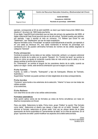 Regional Chocó
Centro de Recursos Naturales Industria y Biodiversidad del Chocó
GUIAS SISTEMAS
Competencia: 220501046
Resultado de aprendizaje: 22050104602
SENA
TECNICO SISTEMAS
QUIBDO 2014
ejemplo, corresponde al 20 de abril del2009, es decir que habrá trascurrido 39923 días
desde el 1 de enero de 1900 hasta esa fecha.
Si se digita 1/sep/08 Excel entenderá que se trata del primero de septiembre del 2008, al
digitar solamente1/sep Excel asumirá que es de año actual. También puede usar guiones,
por ejemplo, 1-sep o escribir el mes en números, 1-9. Nótese que Excel no usa
“Setiembre”, usa “Septiembre” por ser de mejor aceptación.
Algunos formatos como “Porcentaje” se aplican automáticamente al escribir, por ejemplo si
en una celda se introduce 5%, esa celda mantendrá el formato de porcentaje aún
cambiando el 5. Se pueden eliminarlos formatos de número de las celdas asignado la
categoría “General”
Ficha alineación
Controla la posición de los datos en las celdas, horizontal, vertical o un espacio adicional
desde el borde de la celda con la opción “Sangría”. En “Control de texto” se cambia la
forma en cómo se ajusta el contenido cuando este es más ancho que la celda y no se
desea cambiar el ancho de la columna.
En “Orientación” se cambia el ángulo de los caracteres dentro de la celda, cuando se
aplica con algún borde, este tendrá la orientación que se le asigno a la celda.
Ficha fuentes
Fuente, su estilo y Tamaño. "Subrayado" y tipo de Subrayado. Efectos de Tachado,
Subíndice o
Superíndice También se puede cambiar el Color eligiéndolo de la lista correspondiente.
Ficha bordes
“Contorno” pone borde a los exteriores de la selección, “Interior” lo hace con las todas las
celdas excepto
a los exteriores.
Ficha Relleno
Con esta ficha se da color a las celdas seleccionadas.
Formatos automáticos
Esta opción aplica varios de los formatos ya vistos de forma simultánea con base en
diseños incorporados con Excel.
Para una tabla: Seleccione la tabla, Ficha inicio, grupo “Estilos” la opción “Dar formato
como tabla”. Seleccione el diseño que desee y haga clic en el botón “Aceptar”. Para
eliminar el formato, seleccione el primer estilo. Una vez se ubique dentro de la tabla
aparecerán de forma automática la “herramientas de tabla” en la cinta de opciones. En el
grupo “opciones de estilo” podrá modificar los aspectos de la tabla seleccionada.
 