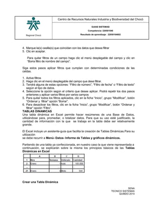 Regional Chocó
Centro de Recursos Naturales Industria y Biodiversidad del Chocó
GUIAS SISTEMAS
Competencia: 220501046
Resultado de aprendizaje: 22050104602
SENA
TECNICO SISTEMAS
QUIBDO 2014
4. Marque la(s) casilla(s) que coincidan con los datos que desea filtrar
5. Clic en aceptar.
Para quitar filtros de un campo haga clic el menú desplegable del campo y clic en
“Borra filtro de nombre del campo”.
Siga estos pasos aplicar filtros que cumplan con determinadas condiciones de las
celdas.
1. Active filtros
2. Haga clic en el menú desplegable del campo que dese filtrar.
3. Tendrá alguna de estas opciones: “Filtro de número”, “Filtro de fecha” o “Filtro de texto”
según el tipo de datos.
4. Seleccione la opción según el criterio que desee aplicar. Podrá repetir los dos pasos
anteriores y aplicar varios filtros por varios campos
5. Para quitar todos los filtros aplicados, clic en la ficha “Inicio”, grupo “Modificar”, botón
“Ordenar y filtrar” opción “Borrar”.
6. Para desactivar los filtros, clic en la ficha “Inicio”, grupo “Modificar”, botón “Ordenar y
filtrar” opción “Filtro”.
TABLAS DINAMICAS
Una tabla dinámica en Excel permite hacer resúmenes de una Base de Datos,
utilizándose para, promediar, o totalizar datos. Para que su uso esté justificado, la
cantidad de información con la que se trabaja en la tabla debe ser relativamente
grande.
El Excel incluye un asistente-guía que facilita la creación de Tablas Dinámicas.Para su
utilización
se debe recurrir a Menú- Datos- Informe de Tablas y gráficos dinámicos.
Partiendo de una tabla ya confeccionada, en nuestro caso la que viene representada a
continuación, se explicarán sobre la misma los principios básicos de las Tablas
Dinámicas en Excel
Crear una Tabla Dinámica
 
