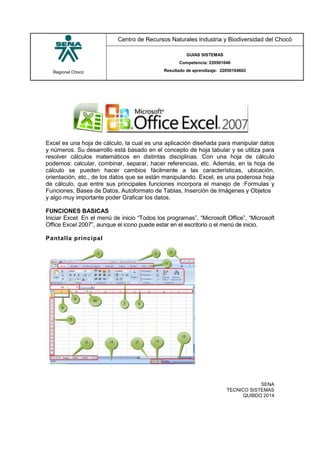 Regional Chocó
Centro de Recursos Naturales Industria y Biodiversidad del Chocó
GUIAS SISTEMAS
Competencia: 220501046
Resultado de aprendizaje: 22050104602
SENA
TECNICO SISTEMAS
QUIBDO 2014
Excel es una hoja de cálculo, la cual es una aplicación diseñada para manipular datos
y números. Su desarrollo está basado en el concepto de hoja tabular y se utiliza para
resolver cálculos matemáticos en distintas disciplinas. Con una hoja de cálculo
podemos: calcular, combinar, separar, hacer referencias, etc. Además, en la hoja de
cálculo se pueden hacer cambios fácilmente a las características, ubicación,
orientación, etc., de los datos que se están manipulando. Excel, es una poderosa hoja
de cálculo, que entre sus principales funciones incorpora el manejo de :Formulas y
Funciones, Bases de Datos, Autoformato de Tablas, Inserción de Imágenes y Objetos
y algo muy importante poder Graficar los datos.
FUNCIONES BASICAS
Iniciar Excel: En el menú de inicio “Todos los programas”, “Microsoft Office”, “Microsoft
Office Excel 2007”, aunque el icono puede estar en el escritorio o el menú de inicio.
Pantalla principal
 