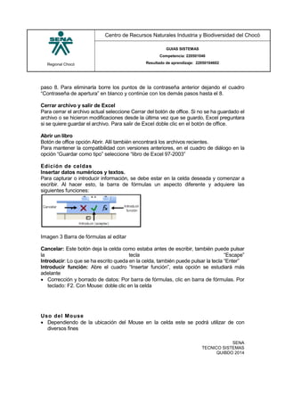 Regional Chocó
Centro de Recursos Naturales Industria y Biodiversidad del Chocó
GUIAS SISTEMAS
Competencia: 220501046
Resultado de aprendizaje: 22050104602
SENA
TECNICO SISTEMAS
QUIBDO 2014
paso 8. Para eliminarla borre los puntos de la contraseña anterior dejando el cuadro
“Contraseña de apertura” en blanco y continúe con los demás pasos hasta el 8.
Cerrar archivo y salir de Excel
Para cerrar el archivo actual seleccione Cerrar del botón de office. Si no se ha guardado el
archivo o se hicieron modificaciones desde la última vez que se guardo, Excel preguntara
si se quiere guardar el archivo. Para salir de Excel doble clic en el botón de office.
Abrir un libro
Botón de office opción Abrir. Allí también encontrará los archivos recientes.
Para mantener la compatibilidad con versiones anteriores, en el cuadro de diálogo en la
opción “Guardar como tipo” seleccione “libro de Excel 97-2003”
Edición de celdas
Insertar datos numéricos y textos.
Para capturar o introducir información, se debe estar en la celda deseada y comenzar a
escribir. Al hacer esto, la barra de fórmulas un aspecto diferente y adquiere las
siguientes funciones:
Imagen 3 Barra de fórmulas al editar
Cancelar: Este botón deja la celda como estaba antes de escribir, también puede pulsar
la tecla “Escape”
Introducir: Lo que se ha escrito queda en la celda, también puede pulsar la tecla “Enter”
Introducir función: Abre el cuadro “Insertar función”, esta opción se estudiará más
adelante
 Corrección y borrado de datos: Por barra de fórmulas, clic en barra de fórmulas. Por
teclado: F2. Con Mouse: doble clic en la celda
Uso del Mouse
 Dependiendo de la ubicación del Mouse en la celda este se podrá utilizar de con
diversos fines
 